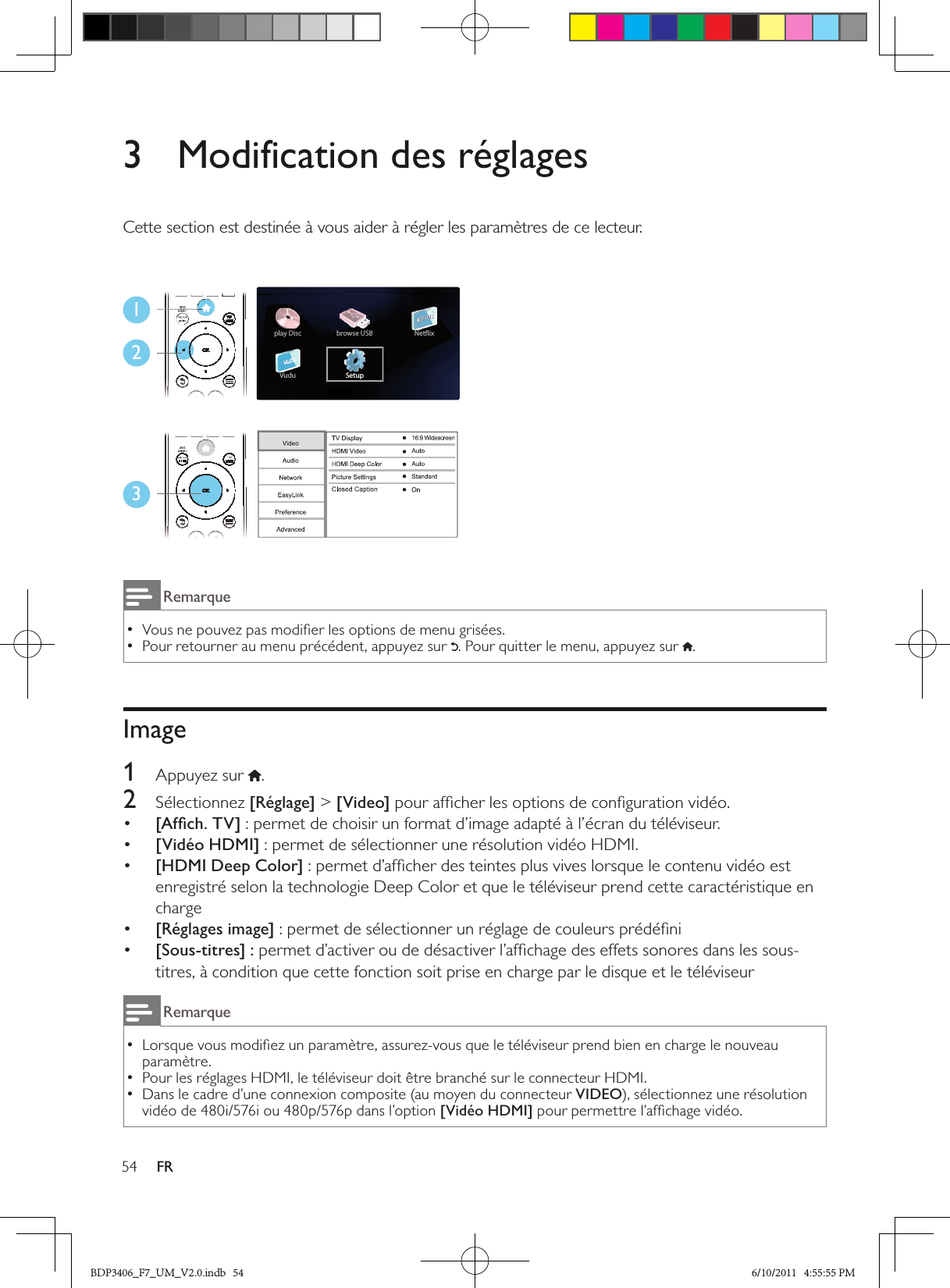 54 FR3  Modification des réglagesCette section est destinée à vous aider à régler les paramètres de ce lecteur.123RemarqueVous ne pouvez pas modiﬁer les options de menu grisées. •Pour retourner au menu précédent, appuyez sur  •. Pour quitter le menu, appuyez sur  .Image1  Appuyez sur .2  Sélectionnez [Réglage] &gt; [Video] pour afﬁcher les options de conﬁguration vidéo.•  [Afﬁch. TV] : permet de choisir un format d’image adapté à l’écran du téléviseur.•  [Vidéo HDMI] : permet de sélectionner une résolution vidéo HDMI.•  [HDMI Deep Color] : permet d’afﬁcher des teintes plus vives lorsque le contenu vidéo est enregistré selon la technologie Deep Color et que le téléviseur prend cette caractéristique en charge•  [Réglages image] : permet de sélectionner un réglage de couleurs prédéﬁni•  [Sous-titres] : permet d’activer ou de désactiver l’afﬁchage des effets sonores dans les sous-titres, à condition que cette fonction soit prise en charge par le disque et le téléviseurRemarqueLorsque vous modiﬁez un paramètre, assurez-vous que le téléviseur prend bien en charge le nouveau  •paramètre.Pour les réglages HDMI, le téléviseur doit être branché sur le connecteur HDMI. •Dans le cadre d’une connexion composite (au moyen du connecteur  •VIDEO), sélectionnez une résolution vidéo de 480i/576i ou 480p/576p dans l’option [Vidéo HDMI] pour permettre l’afﬁchage vidéo.BDP3406_F7_UM_V2.0.indb   54 6/10/2011   4:55:55 PM