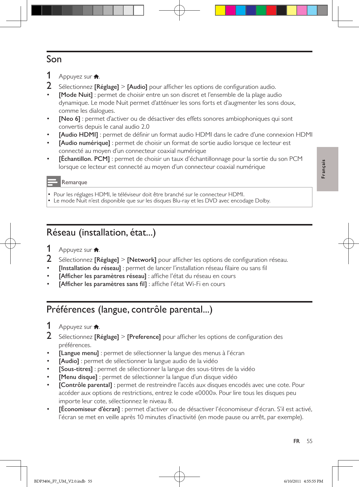 55FRFrançaisSon1  Appuyez sur .2  Sélectionnez [Réglage] &gt; [Audio] pour afﬁcher les options de conﬁguration audio.•  [Mode Nuit] : permet de choisir entre un son discret et l’ensemble de la plage audio dynamique. Le mode Nuit permet d’atténuer les sons forts et d’augmenter les sons doux, comme les dialogues.•  [Neo 6] : permet d’activer ou de désactiver des effets sonores ambiophoniques qui sont convertis depuis le canal audio 2.0•  [Audio HDMI] : permet de déﬁnir un format audio HDMI dans le cadre d’une connexion HDMI•  [Audio numérique] : permet de choisir un format de sortie audio lorsque ce lecteur est connecté au moyen d’un connecteur coaxial numérique•  [Échantillon. PCM] : permet de choisir un taux d’échantillonnage pour la sortie du son PCM lorsque ce lecteur est connecté au moyen d’un connecteur coaxial numériqueRemarquePour les réglages HDMI, le téléviseur doit être branché sur le connecteur HDMI. •Le mode Nuit n’est disponible que sur les disques Blu-ray et les DVD avec encodage Dolby. •Réseau (installation, état...)1  Appuyez sur .2  Sélectionnez [Réglage] &gt; [Network] pour afﬁcher les options de conﬁguration réseau.•  [Installation du réseau] : permet de lancer l’installation réseau ﬁlaire ou sans ﬁl•  [Afﬁcher les paramètres réseau] : afﬁche l’état du réseau en cours•  [Afﬁcher les paramètres sans ﬁl] : afﬁche l’état Wi-Fi en coursPréférences (langue, contrôle parental...)1  Appuyez sur  .2  Sélectionnez [Réglage] &gt; [Preference] pour afﬁcher les options de conﬁguration des préférences.•  [Langue menu] : permet de sélectionner la langue des menus à l’écran•  [Audio] : permet de sélectionner la langue audio de la vidéo•  [Sous-titres] : permet de sélectionner la langue des sous-titres de la vidéo•  [Menu disque] : permet de sélectionner la langue d’un disque vidéo•  [Contrôle parental] : permet de restreindre l’accès aux disques encodés avec une cote. Pour accéder aux options de restrictions, entrez le code «0000». Pour lire tous les disques peu importe leur cote, sélectionnez le niveau 8.•  [Économiseur d’écran] : permet d’activer ou de désactiver l’économiseur d’écran. S’il est activé, l’écran se met en veille après 10 minutes d’inactivité (en mode pause ou arrêt, par exemple).BDP3406_F7_UM_V2.0.indb   55 6/10/2011   4:55:55 PM