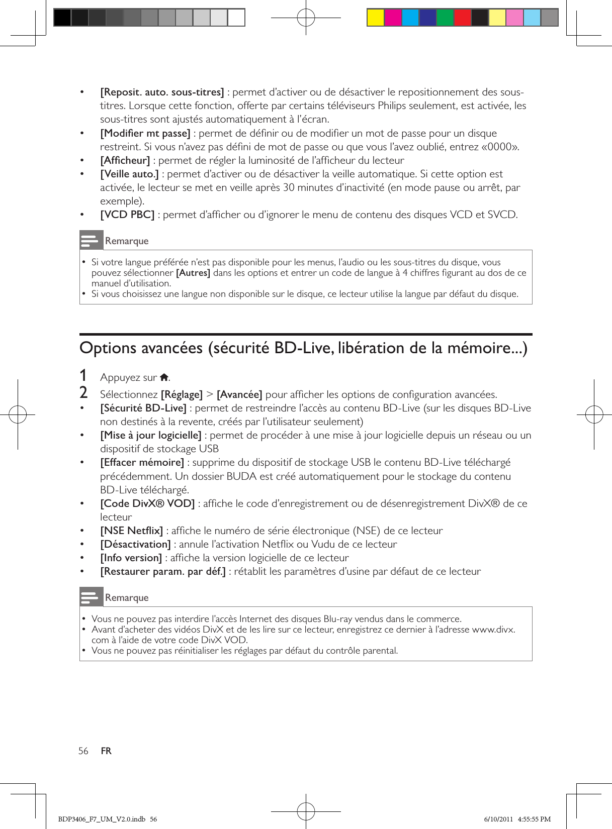 56 FR•  [Reposit. auto. sous-titres] : permet d’activer ou de désactiver le repositionnement des sous-titres. Lorsque cette fonction, offerte par certains téléviseurs Philips seulement, est activée, les sous-titres sont ajustés automatiquement à l’écran.•  [Modiﬁer mt passe] : permet de déﬁnir ou de modiﬁer un mot de passe pour un disque restreint. Si vous n’avez pas déﬁni de mot de passe ou que vous l’avez oublié, entrez «0000».•  [Afﬁcheur] : permet de régler la luminosité de l’afﬁcheur du lecteur•  [Veille auto.] : permet d’activer ou de désactiver la veille automatique. Si cette option est activée, le lecteur se met en veille après 30 minutes d’inactivité (en mode pause ou arrêt, par exemple).•  [VCD PBC] : permet d’afﬁcher ou d’ignorer le menu de contenu des disques VCD et SVCD.RemarqueSi votre langue préférée n’est pas disponible pour les menus, l’audio ou les sous-titres du disque, vous  •pouvez sélectionner [Autres] dans les options et entrer un code de langue à 4 chiffres ﬁgurant au dos de ce manuel d’utilisation.Si vous choisissez une langue non disponible sur le disque, ce lecteur utilise la langue par défaut du disque. •Options avancées (sécurité BD-Live, libération de la mémoire...)1  Appuyez sur  .2  Sélectionnez [Réglage] &gt; [Avancée] pour afﬁcher les options de conﬁguration avancées.•  [Sécurité BD-Live] : permet de restreindre l’accès au contenu BD-Live (sur les disques BD-Live non destinés à la revente, créés par l’utilisateur seulement)•  [Mise à jour logicielle] : permet de procéder à une mise à jour logicielle depuis un réseau ou un dispositif de stockage USB•  [Effacer mémoire] : supprime du dispositif de stockage USB le contenu BD-Live téléchargé précédemment. Un dossier BUDA est créé automatiquement pour le stockage du contenu BD-Live téléchargé.•  [Code DivX® VOD] : afﬁche le code d’enregistrement ou de désenregistrement DivX® de ce lecteur•  [NSE Netﬂix] : afﬁche le numéro de série électronique (NSE) de ce lecteur •  [Désactivation] : annule l’activation Netﬂix ou Vudu de ce lecteur •  [Info version] : afﬁche la version logicielle de ce lecteur•  [Restaurer param. par déf.] : rétablit les paramètres d’usine par défaut de ce lecteurRemarqueVous ne pouvez pas interdire l’accès Internet des disques Blu-ray vendus dans le commerce. •Avant d’acheter des vidéos DivX et de les lire sur ce lecteur, enregistrez ce dernier à l’adresse www.divx. •com à l’aide de votre code DivX VOD.Vous ne pouvez pas réinitialiser les réglages par défaut du contrôle parental. •BDP3406_F7_UM_V2.0.indb   56 6/10/2011   4:55:55 PM