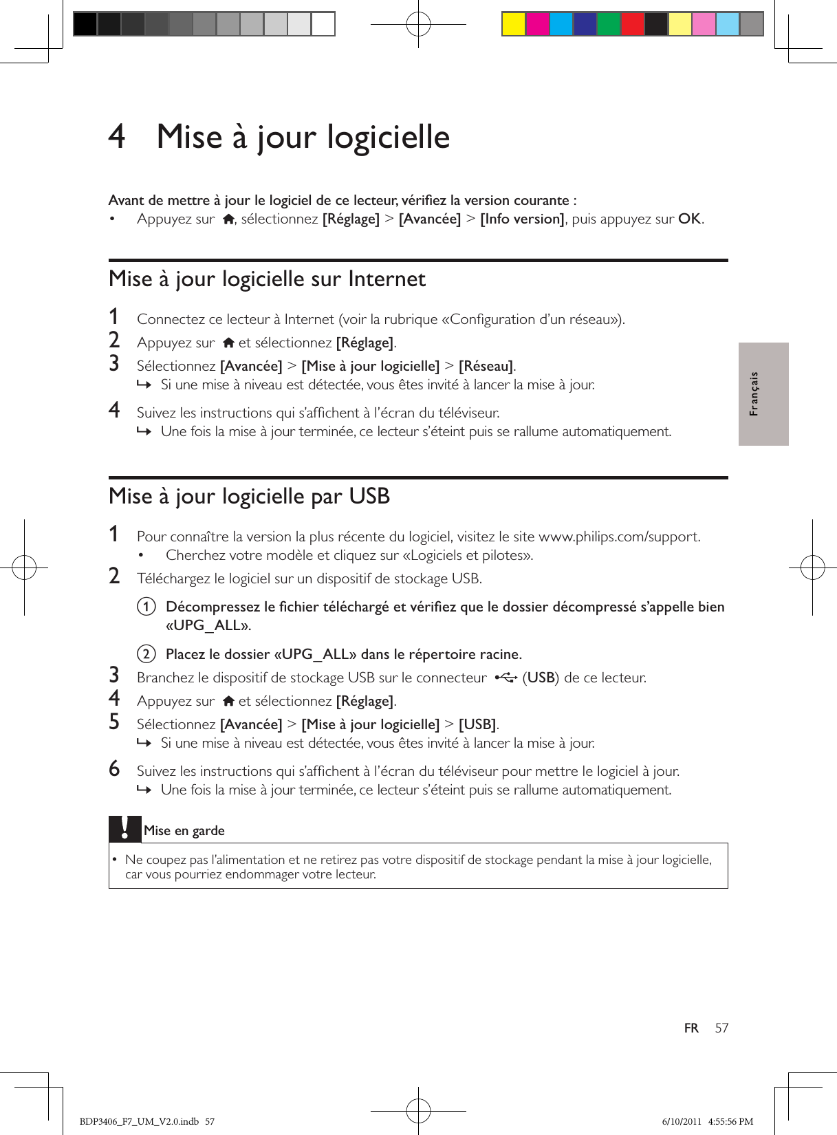 57FRFrançais4  Mise à jour logicielleAvant de mettre à jour le logiciel de ce lecteur, vériﬁez la version courante :Appuyez sur  • , sélectionnez [Réglage] &gt; [Avancée] &gt; [Info version], puis appuyez sur OK.Mise à jour logicielle sur Internet1  Connectez ce lecteur à Internet (voir la rubrique «Conﬁguration d’un réseau»).2  Appuyez sur    et sélectionnez [Réglage]. 3  Sélectionnez [Avancée] &gt; [Mise à jour logicielle] &gt; [Réseau].Si une mise à niveau est détectée, vous êtes invité à lancer la mise à jour. »4  Suivez les instructions qui s’afﬁchent à l’écran du téléviseur.Une fois la mise à jour terminée, ce lecteur s’éteint puis se rallume automatiquement. »Mise à jour logicielle par USB1  Pour connaître la version la plus récente du logiciel, visitez le site www.philips.com/support.Cherchez votre modèle et cliquez sur «Logiciels et pilotes».• 2  Téléchargez le logiciel sur un dispositif de stockage USB.a  Décompressez le ﬁchier téléchargé et vériﬁez que le dossier décompressé s’appelle bien «UPG_ALL».b  Placez le dossier «UPG_ALL» dans le répertoire racine.3  Branchez le dispositif de stockage USB sur le connecteur   (USB) de ce lecteur.4  Appuyez sur    et sélectionnez [Réglage]. 5  Sélectionnez [Avancée] &gt; [Mise à jour logicielle] &gt; [USB].Si une mise à niveau est détectée, vous êtes invité à lancer la mise à jour. »6  Suivez les instructions qui s’afﬁchent à l’écran du téléviseur pour mettre le logiciel à jour.Une fois la mise à jour terminée, ce lecteur s’éteint puis se rallume automatiquement. »Mise en gardeNe coupez pas l’alimentation et ne retirez pas votre dispositif de stockage pendant la mise à jour logicielle,  •car vous pourriez endommager votre lecteur.BDP3406_F7_UM_V2.0.indb   57 6/10/2011   4:55:56 PM