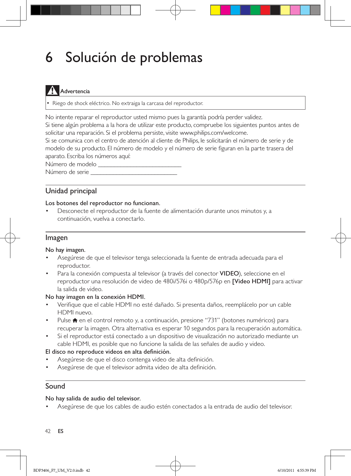 42 ES6  Solución de problemasAdvertencia Riego de shock eléctrico. No extraiga la carcasa del reproductor.  •No intente reparar el reproductor usted mismo pues la garantía podría perder validez. Si tiene algún problema a la hora de utilizar este producto, compruebe los siguientes puntos antes de solicitar una reparación. Si el problema persiste, visite www.philips.com/welcome.Si se comunica con el centro de atención al cliente de Philips, le solicitarán el número de serie y de modelo de su producto. El número de modelo y el número de serie ﬁguran en la parte trasera del aparato. Escriba los números aquí:Número de modelo __________________________Número de serie ___________________________Unidad principalLos botones del reproductor no funcionan.Desconecte el reproductor de la fuente de alimentación durante unos minutos y, a • continuación, vuelva a conectarlo.ImagenNo hay imagen.Asegúrese de que el televisor tenga seleccionada la fuente de entrada adecuada para el • reproductor.Para la conexión compuesta al televisor (a través del conector •  VIDEO), seleccione en el reproductor una resolución de video de 480i/576i o 480p/576p en [Video HDMI] para activar la salida de video.No hay imagen en la conexión HDMI.Veriﬁque que el cable HDMI no esté dañado. Si presenta daños, reemplácelo por un cable • HDMI nuevo.Pulse •   en el control remoto y, a continuación, presione “731” (botones numéricos) para recuperar la imagen. Otra alternativa es esperar 10 segundos para la recuperación automática.Si el reproductor está conectado a un dispositivo de visualización no autorizado mediante un • cable HDMI, es posible que no funcione la salida de las señales de audio y video.El disco no reproduce videos en alta deﬁnición.Asegúrese de que el disco contenga video de alta deﬁnición.• Asegúrese de que el televisor admita video de alta deﬁnición. • SoundNo hay salida de audio del televisor.Asegúrese de que los cables de audio estén conectados a la entrada de audio del televisor.• BDP3406_F7_UM_V2.0.indb   42 6/10/2011   4:55:39 PM
