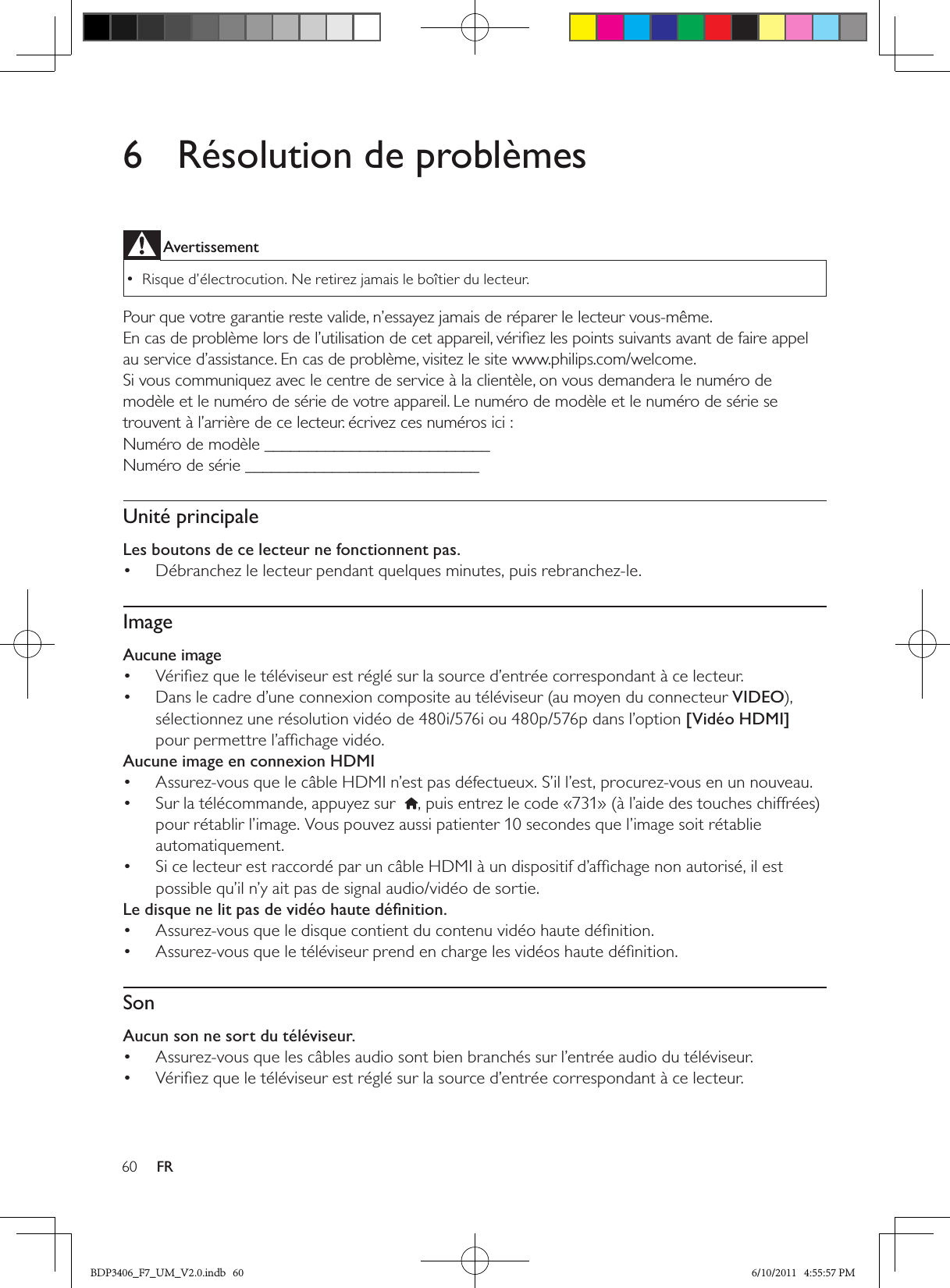 60 FR6  Résolution de problèmesAvertissementRisque d’électrocution. Ne retirez jamais le boîtier du lecteur.  •Pour que votre garantie reste valide, n’essayez jamais de réparer le lecteur vous-même. En cas de problème lors de l’utilisation de cet appareil, vériﬁez les points suivants avant de faire appel au service d’assistance. En cas de problème, visitez le site www.philips.com/welcome.Si vous communiquez avec le centre de service à la clientèle, on vous demandera le numéro de modèle et le numéro de série de votre appareil. Le numéro de modèle et le numéro de série se trouvent à l’arrière de ce lecteur. écrivez ces numéros ici :Numéro de modèle __________________________Numéro de série ___________________________Unité principaleLes boutons de ce lecteur ne fonctionnent pas.Débranchez le lecteur pendant quelques minutes, puis rebranchez-le.• ImageAucune imageVériﬁez que le téléviseur est réglé sur la source d’entrée correspondant à ce lecteur.• Dans le cadre d’une connexion composite au téléviseur (au moyen du connecteur •  VIDEO), sélectionnez une résolution vidéo de 480i/576i ou 480p/576p dans l’option [Vidéo HDMI] pour permettre l’afﬁchage vidéo.Aucune image en connexion HDMIAssurez-vous que le câble HDMI n’est pas défectueux. S’il l’est, procurez-vous en un nouveau.• Sur la télécommande, appuyez sur  •  , puis entrez le code «731» (à l’aide des touches chiffrées) pour rétablir l’image. Vous pouvez aussi patienter 10 secondes que l’image soit rétablie automatiquement.Si ce lecteur est raccordé par un câble HDMI à un dispositif d’afﬁchage non autorisé, il est • possible qu’il n’y ait pas de signal audio/vidéo de sortie.Le disque ne lit pas de vidéo haute déﬁnition.Assurez-vous que le disque contient du contenu vidéo haute déﬁnition.• Assurez-vous que le téléviseur prend en charge les vidéos haute déﬁnition. • SonAucun son ne sort du téléviseur.Assurez-vous que les câbles audio sont bien branchés sur l’entrée audio du téléviseur.• Vériﬁez que le téléviseur est réglé sur la source d’entrée correspondant à ce lecteur.• BDP3406_F7_UM_V2.0.indb   60 6/10/2011   4:55:57 PM