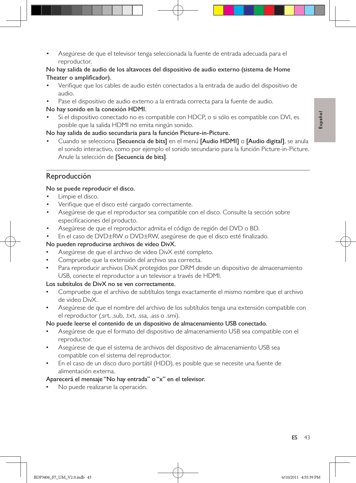 43ESEspañolAsegúrese de que el televisor tenga seleccionada la fuente de entrada adecuada para el • reproductor.No hay salida de audio de los altavoces del dispositivo de audio externo (sistema de Home Theater o ampliﬁcador).Veriﬁque que los cables de audio estén conectados a la entrada de audio del dispositivo de • audio. Pase el dispositivo de audio externo a la entrada correcta para la fuente de audio.• No hay sonido en la conexión HDMI.Si el dispositivo conectado no es compatible con HDCP, o si sólo es compatible con DVI, es • posible que la salida HDMI no emita ningún sonido.No hay salida de audio secundaria para la función Picture-in-Picture.Cuando se selecciona •  [Secuencia de bits] en el menú [Audio HDMI] o [Audio digital], se anula el sonido interactivo, como por ejemplo el sonido secundario para la función Picture-in-Picture. Anule la selección de [Secuencia de bits]. ReproducciónNo se puede reproducir el disco. Limpie el disco. • Veriﬁque que el disco esté cargado correctamente.• Asegúrese de que el reproductor sea compatible con el disco. Consulte la sección sobre • especiﬁcaciones del producto.Asegúrese de que el reproductor admita el código de región del DVD o BD.• En el caso de DVD±RW o DVD±RW, asegúrese de que el disco esté ﬁnalizado.• No pueden reproducirse archivos de video DivX.Asegúrese de que el archivo de video DivX esté completo. •Compruebe que la extensión del archivo sea correcta. •Para reproducir archivos DivX protegidos por DRM desde un dispositivo de almacenamiento  •USB, conecte el reproductor a un televisor a través de HDMI.Los subtítulos de DivX no se ven correctamente.Compruebe que el archivo de subtítulos tenga exactamente el mismo nombre que el archivo  •de video DivX.Asegúrese de que el nombre del archivo de los subtítulos tenga una extensión compatible con  •el reproductor (.srt, .sub, .txt, .ssa, .ass o .smi).No puede leerse el contenido de un dispositivo de almacenamiento USB conectado.Asegúrese de que el formato del dispositivo de almacenamiento USB sea compatible con el  •reproductor.Asegúrese de que el sistema de archivos del dispositivo de almacenamiento USB sea  •compatible con el sistema del reproductor.En el caso de un disco duro portátil (HDD), es posible que se necesite una fuente de  •alimentación externa.Aparecerá el mensaje “No hay entrada” o “x” en el televisor.No puede realizarse la operación. •BDP3406_F7_UM_V2.0.indb   43 6/10/2011   4:55:39 PM