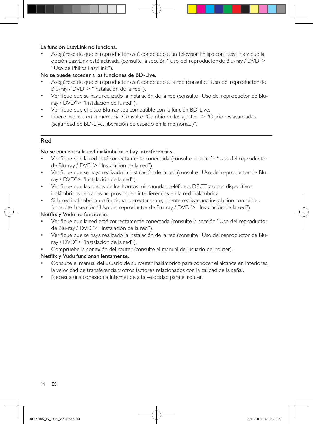 44 ESLa función EasyLink no funciona.Asegúrese de que el reproductor esté conectado a un televisor Philips con EasyLink y que la • opción EasyLink esté activada (consulte la sección “Uso del reproductor de Blu-ray / DVD”&gt; “Uso de Philips EasyLink”).No se puede acceder a las funciones de BD-Live.Asegúrese de que el reproductor esté conectado a la red (consulte “Uso del reproductor de • Blu-ray / DVD”&gt; “Instalación de la red”).Veriﬁque que se haya realizado la instalación de la red (consulte “Uso del reproductor de Blu-• ray / DVD”&gt; “Instalación de la red”).Veriﬁque que el disco Blu-ray sea compatible con la función BD-Live.• Libere espacio en la memoria. Consulte “Cambio de los ajustes” &gt; “Opciones avanzadas • (seguridad de BD-Live, liberación de espacio en la memoria...)”.RedNo se encuentra la red inalámbrica o hay interferencias.Veriﬁque que la red esté correctamente conectada (consulte la sección “Uso del reproductor • de Blu-ray / DVD”&gt; “Instalación de la red”).Veriﬁque que se haya realizado la instalación de la red (consulte “Uso del reproductor de Blu-• ray / DVD”&gt; “Instalación de la red”).Veriﬁque que las ondas de los hornos microondas, teléfonos DECT y otros dispositivos • inalámbricos cercanos no provoquen interferencias en la red inalámbrica. Si la red inalámbrica no funciona correctamente, intente realizar una instalación con cables • (consulte la sección “Uso del reproductor de Blu-ray / DVD”&gt; “Instalación de la red”).Netﬂix y Vudu no funcionan.Veriﬁque que la red esté correctamente conectada (consulte la sección “Uso del reproductor • de Blu-ray / DVD”&gt; “Instalación de la red”).Veriﬁque que se haya realizado la instalación de la red (consulte “Uso del reproductor de Blu-• ray / DVD”&gt; “Instalación de la red”).Compruebe la conexión del router (consulte el manual del usuario del router).• Netﬂix y Vudu funcionan lentamente.Consulte el manual del usuario de su router inalámbrico para conocer el alcance en interiores, • la velocidad de transferencia y otros factores relacionados con la calidad de la señal.Necesita una conexión a Internet de alta velocidad para el router.• BDP3406_F7_UM_V2.0.indb   44 6/10/2011   4:55:39 PM