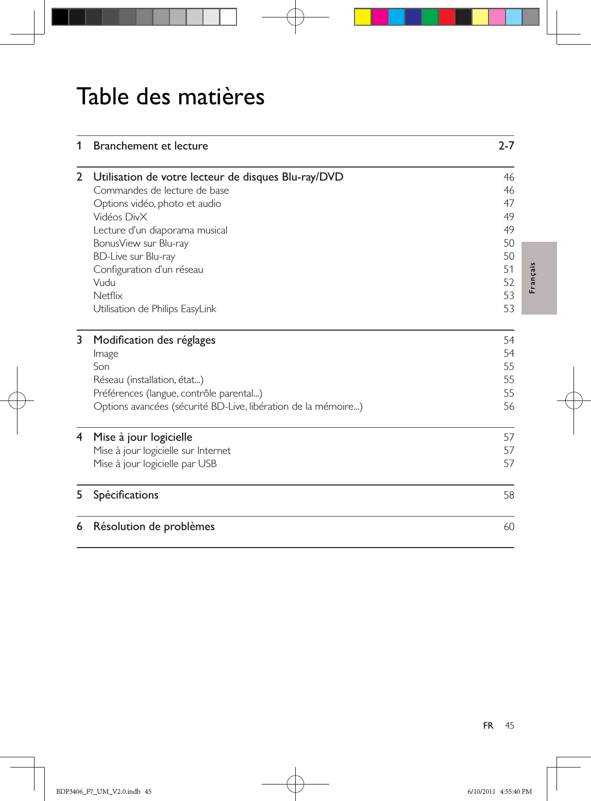 45FRFrançaisTable des matières1  Branchement et lecture  2-72  Utilisation de votre lecteur de disques Blu-ray/DVD  46Commandes de lecture de base  46Options vidéo, photo et audio  47Vidéos DivX  49Lecture d’un diaporama musical  49BonusView sur Blu-ray  50BD-Live sur Blu-ray  50Conﬁguration d’un réseau  51Vudu   52Netﬂix  53Utilisation de Philips EasyLink  533  Modiﬁcation des réglages  54Image  54Son  55Réseau (installation, état...)  55Préférences (langue, contrôle parental...)  55Options avancées (sécurité BD-Live, libération de la mémoire...)  564  Mise à jour logicielle  57Mise à jour logicielle sur Internet  57Mise à jour logicielle par USB  575  Spéciﬁcations  586  Résolution de problèmes  60BDP3406_F7_UM_V2.0.indb   45 6/10/2011   4:55:40 PM