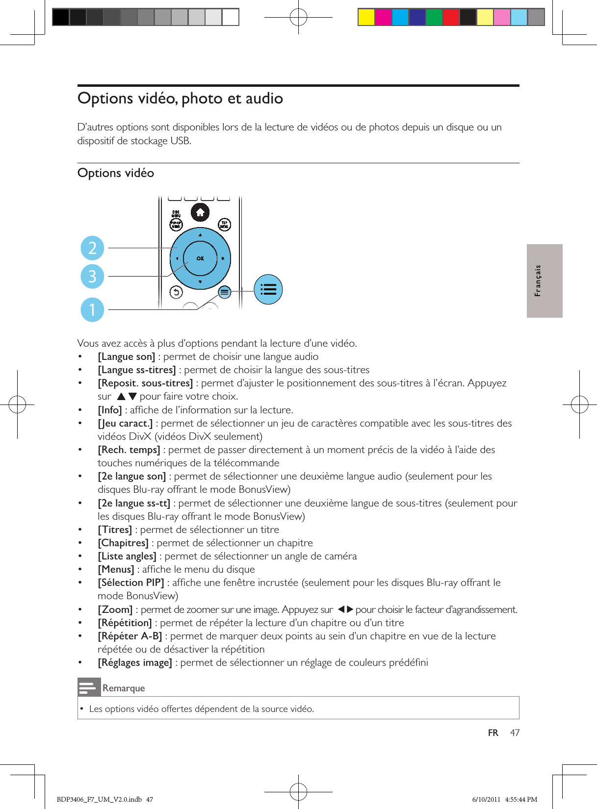 47FRFrançaisOptions vidéo, photo et audioD’autres options sont disponibles lors de la lecture de vidéos ou de photos depuis un disque ou un dispositif de stockage USB. Options vidéo  Vous avez accès à plus d’options pendant la lecture d’une vidéo.•  [Langue son] : permet de choisir une langue audio•  [Langue ss-titres] : permet de choisir la langue des sous-titres•  [Reposit. sous-titres] : permet d’ajuster le positionnement des sous-titres à l’écran. Appuyez sur      pour faire votre choix.•  [Info] : afﬁche de l’information sur la lecture.•  [Jeu caract.] : permet de sélectionner un jeu de caractères compatible avec les sous-titres des vidéos DivX (vidéos DivX seulement)•  [Rech. temps] : permet de passer directement à un moment précis de la vidéo à l’aide des touches numériques de la télécommande•  [2e langue son] : permet de sélectionner une deuxième langue audio (seulement pour les disques Blu-ray offrant le mode BonusView)•  [2e langue ss-tt] : permet de sélectionner une deuxième langue de sous-titres (seulement pour les disques Blu-ray offrant le mode BonusView)•  [Titres] : permet de sélectionner un titre•  [Chapitres] : permet de sélectionner un chapitre•  [Liste angles] : permet de sélectionner un angle de caméra•  [Menus] : afﬁche le menu du disque•  [Sélection PIP] : afﬁche une fenêtre incrustée (seulement pour les disques Blu-ray offrant le mode BonusView)•  [Zoom] : permet de zoomer sur une image. Appuyez sur   pour choisir le facteur d’agrandissement.•  [Répétition] : permet de répéter la lecture d’un chapitre ou d’un titre•  [Répéter A-B] : permet de marquer deux points au sein d’un chapitre en vue de la lecture répétée ou de désactiver la répétition•  [Réglages image] : permet de sélectionner un réglage de couleurs prédéﬁniRemarqueLes options vidéo offertes dépendent de la source vidéo. •123BDP3406_F7_UM_V2.0.indb   47 6/10/2011   4:55:44 PM