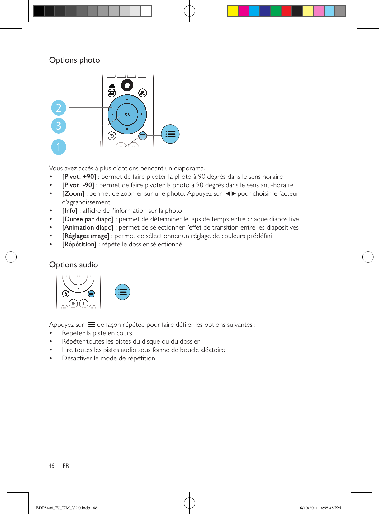 48 FROptions photo  Vous avez accès à plus d’options pendant un diaporama.•  [Pivot. +90] : permet de faire pivoter la photo à 90 degrés dans le sens horaire•  [Pivot. -90] : permet de faire pivoter la photo à 90 degrés dans le sens anti-horaire•  [Zoom] : permet de zoomer sur une photo. Appuyez sur    pour choisir le facteur d’agrandissement.•  [Info] : afﬁche de l’information sur la photo•  [Durée par diapo] : permet de déterminer le laps de temps entre chaque diapositive•  [Animation diapo] : permet de sélectionner l’effet de transition entre les diapositives•  [Réglages image] : permet de sélectionner un réglage de couleurs prédéﬁni•  [Répétition] : répète le dossier sélectionnéOptions audio Appuyez sur   de façon répétée pour faire déﬁler les options suivantes :Répéter la piste en cours• Répéter toutes les pistes du disque ou du dossier• Lire toutes les pistes audio sous forme de boucle aléatoire• Désactiver le mode de répétition• 123BDP3406_F7_UM_V2.0.indb   48 6/10/2011   4:55:45 PM
