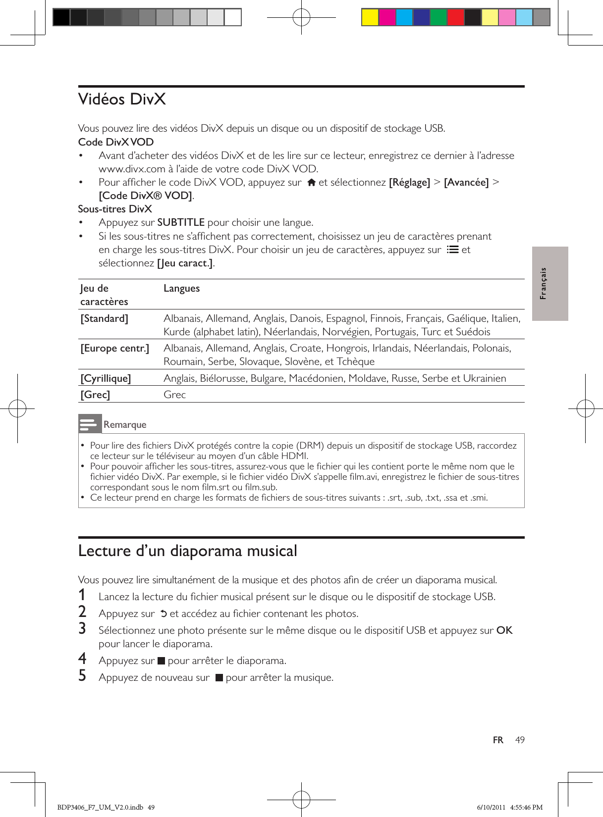 49FRFrançaisVidéos DivXVous pouvez lire des vidéos DivX depuis un disque ou un dispositif de stockage USB.Code DivX VODAvant d’acheter des vidéos DivX et de les lire sur ce lecteur, enregistrez ce dernier à l’adresse • www.divx.com à l’aide de votre code DivX VOD. Pour afﬁcher le code DivX VOD, appuyez sur  •  et sélectionnez [Réglage] &gt; [Avancée] &gt; [Code DivX® VOD].Sous-titres DivXAppuyez sur •  SUBTITLE pour choisir une langue. Si les sous-titres ne s’afﬁchent pas correctement, choisissez un jeu de caractères prenant • en charge les sous-titres DivX. Pour choisir un jeu de caractères, appuyez sur   et sélectionnez [Jeu caract.].Jeu de caractèresLangues[Standard] Albanais, Allemand, Anglais, Danois, Espagnol, Finnois, Français, Gaélique, Italien, Kurde (alphabet latin), Néerlandais, Norvégien, Portugais, Turc et Suédois[Europe centr.] Albanais, Allemand, Anglais, Croate, Hongrois, Irlandais, Néerlandais, Polonais, Roumain, Serbe, Slovaque, Slovène, et Tchèque[Cyrillique] Anglais, Biélorusse, Bulgare, Macédonien, Moldave, Russe, Serbe et Ukrainien[Grec] GrecRemarquePour lire des ﬁchiers DivX protégés contre la copie (DRM) depuis un dispositif de stockage USB, raccordez  •ce lecteur sur le téléviseur au moyen d’un câble HDMI.Pour pouvoir afﬁcher les sous-titres, assurez-vous que le ﬁchier qui les contient porte le même nom que le  •ﬁchier vidéo DivX. Par exemple, si le ﬁchier vidéo DivX s’appelle ﬁlm.avi, enregistrez le ﬁchier de sous-titres correspondant sous le nom ﬁlm.srt ou ﬁlm.sub. Ce lecteur prend en charge les formats de ﬁchiers de sous-titres suivants : .srt, .sub, .txt, .ssa et .smi. •Lecture d’un diaporama musicalVous pouvez lire simultanément de la musique et des photos aﬁn de créer un diaporama musical.1  Lancez la lecture du ﬁchier musical présent sur le disque ou le dispositif de stockage USB.2  Appuyez sur   et accédez au ﬁchier contenant les photos.3  Sélectionnez une photo présente sur le même disque ou le dispositif USB et appuyez sur OK pour lancer le diaporama.4  Appuyez sur  pour arrêter le diaporama.5  Appuyez de nouveau sur   pour arrêter la musique.BDP3406_F7_UM_V2.0.indb   49 6/10/2011   4:55:46 PM