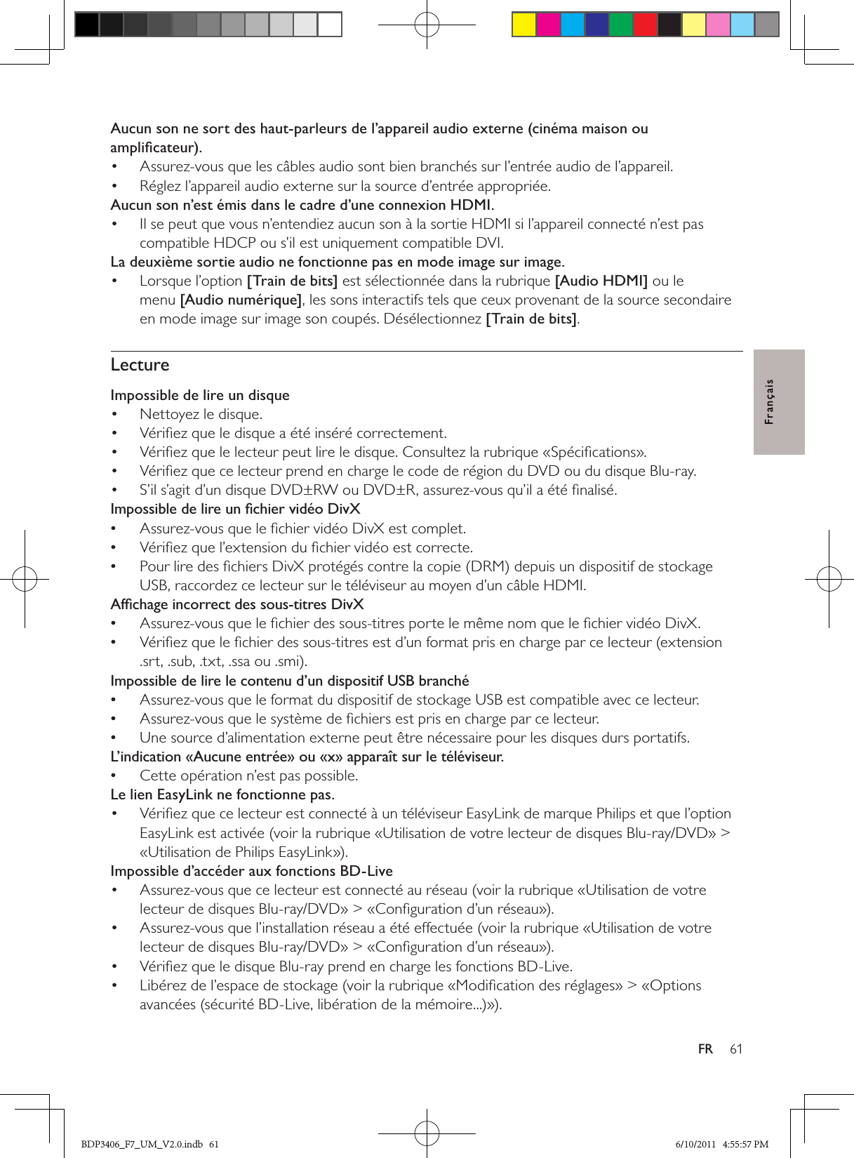 61FRFrançaisAucun son ne sort des haut-parleurs de l’appareil audio externe (cinéma maison ou ampliﬁcateur).Assurez-vous que les câbles audio sont bien branchés sur l’entrée audio de l’appareil. • Réglez l’appareil audio externe sur la source d’entrée appropriée.• Aucun son n’est émis dans le cadre d’une connexion HDMI.Il se peut que vous n’entendiez aucun son à la sortie HDMI si l’appareil connecté n’est pas • compatible HDCP ou s’il est uniquement compatible DVI.La deuxième sortie audio ne fonctionne pas en mode image sur image.Lorsque l’option •  [Train de bits] est sélectionnée dans la rubrique [Audio HDMI] ou le menu [Audio numérique], les sons interactifs tels que ceux provenant de la source secondaire en mode image sur image son coupés. Désélectionnez [Train de bits]. LectureImpossible de lire un disque Nettoyez le disque. • Vériﬁez que le disque a été inséré correctement.• Vériﬁez que le lecteur peut lire le disque. Consultez la rubrique «Spéciﬁcations».• Vériﬁez que ce lecteur prend en charge le code de région du DVD ou du disque Blu-ray.• S’il s’agit d’un disque DVD±RW ou DVD±R, assurez-vous qu’il a été ﬁnalisé.• Impossible de lire un ﬁchier vidéo DivXAssurez-vous que le ﬁchier vidéo DivX est complet. •Vériﬁez que l’extension du ﬁchier vidéo est correcte. •Pour lire des ﬁchiers DivX protégés contre la copie (DRM) depuis un dispositif de stockage  •USB, raccordez ce lecteur sur le téléviseur au moyen d’un câble HDMI.Afﬁchage incorrect des sous-titres DivXAssurez-vous que le ﬁchier des sous-titres porte le même nom que le ﬁchier vidéo DivX. •Vériﬁez que le ﬁchier des sous-titres est d’un format pris en charge par ce lecteur (extension  •.srt, .sub, .txt, .ssa ou .smi).Impossible de lire le contenu d’un dispositif USB branchéAssurez-vous que le format du dispositif de stockage USB est compatible avec ce lecteur. •Assurez-vous que le système de ﬁchiers est pris en charge par ce lecteur. •Une source d’alimentation externe peut être nécessaire pour les disques durs portatifs. •L’indication «Aucune entrée» ou «x» apparaît sur le téléviseur.Cette opération n’est pas possible. •Le lien EasyLink ne fonctionne pas.Vériﬁez que ce lecteur est connecté à un téléviseur EasyLink de marque Philips et que l’option • EasyLink est activée (voir la rubrique «Utilisation de votre lecteur de disques Blu-ray/DVD» &gt; «Utilisation de Philips EasyLink»).Impossible d’accéder aux fonctions BD-LiveAssurez-vous que ce lecteur est connecté au réseau (voir la rubrique «Utilisation de votre • lecteur de disques Blu-ray/DVD» &gt; «Conﬁguration d’un réseau»).Assurez-vous que l’installation réseau a été effectuée (voir la rubrique «Utilisation de votre • lecteur de disques Blu-ray/DVD» &gt; «Conﬁguration d’un réseau»).Vériﬁez que le disque Blu-ray prend en charge les fonctions BD-Live.• Libérez de l’espace de stockage (voir la rubrique «Modiﬁcation des réglages» &gt; «Options • avancées (sécurité BD-Live, libération de la mémoire...)»).BDP3406_F7_UM_V2.0.indb   61 6/10/2011   4:55:57 PM