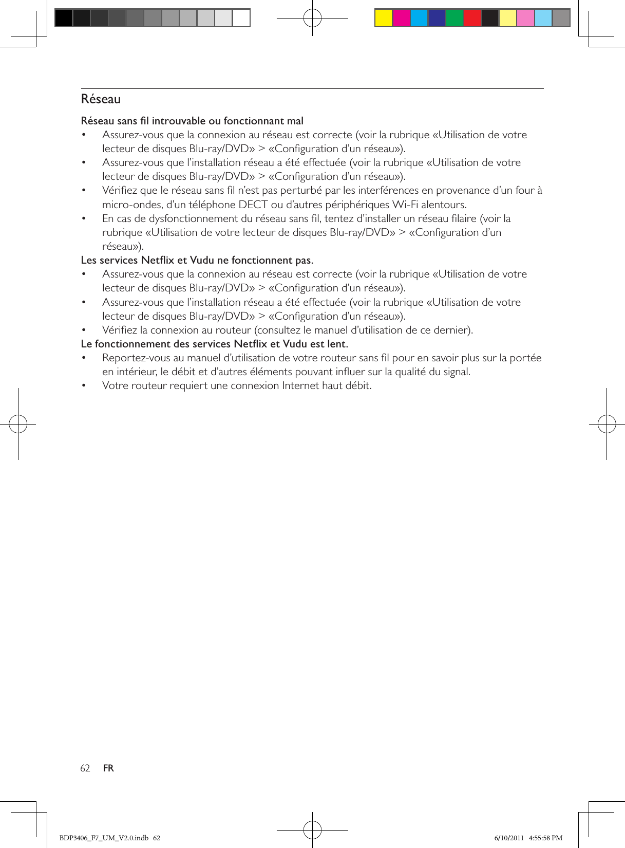 62 FRRéseauRéseau sans ﬁl introuvable ou fonctionnant malAssurez-vous que la connexion au réseau est correcte (voir la rubrique «Utilisation de votre • lecteur de disques Blu-ray/DVD» &gt; «Conﬁguration d’un réseau»).Assurez-vous que l’installation réseau a été effectuée (voir la rubrique «Utilisation de votre • lecteur de disques Blu-ray/DVD» &gt; «Conﬁguration d’un réseau»).Vériﬁez que le réseau sans ﬁl n’est pas perturbé par les interférences en provenance d’un four à • micro-ondes, d’un téléphone DECT ou d’autres périphériques Wi-Fi alentours. En cas de dysfonctionnement du réseau sans ﬁl, tentez d’installer un réseau ﬁlaire (voir la • rubrique «Utilisation de votre lecteur de disques Blu-ray/DVD» &gt; «Conﬁguration d’un réseau»).Les services Netﬂix et Vudu ne fonctionnent pas.Assurez-vous que la connexion au réseau est correcte (voir la rubrique «Utilisation de votre • lecteur de disques Blu-ray/DVD» &gt; «Conﬁguration d’un réseau»).Assurez-vous que l’installation réseau a été effectuée (voir la rubrique «Utilisation de votre • lecteur de disques Blu-ray/DVD» &gt; «Conﬁguration d’un réseau»).Vériﬁez la connexion au routeur (consultez le manuel d’utilisation de ce dernier).• Le fonctionnement des services Netﬂix et Vudu est lent.Reportez-vous au manuel d’utilisation de votre routeur sans ﬁl pour en savoir plus sur la portée • en intérieur, le débit et d’autres éléments pouvant inﬂuer sur la qualité du signal.Votre routeur requiert une connexion Internet haut débit.• BDP3406_F7_UM_V2.0.indb   62 6/10/2011   4:55:58 PM