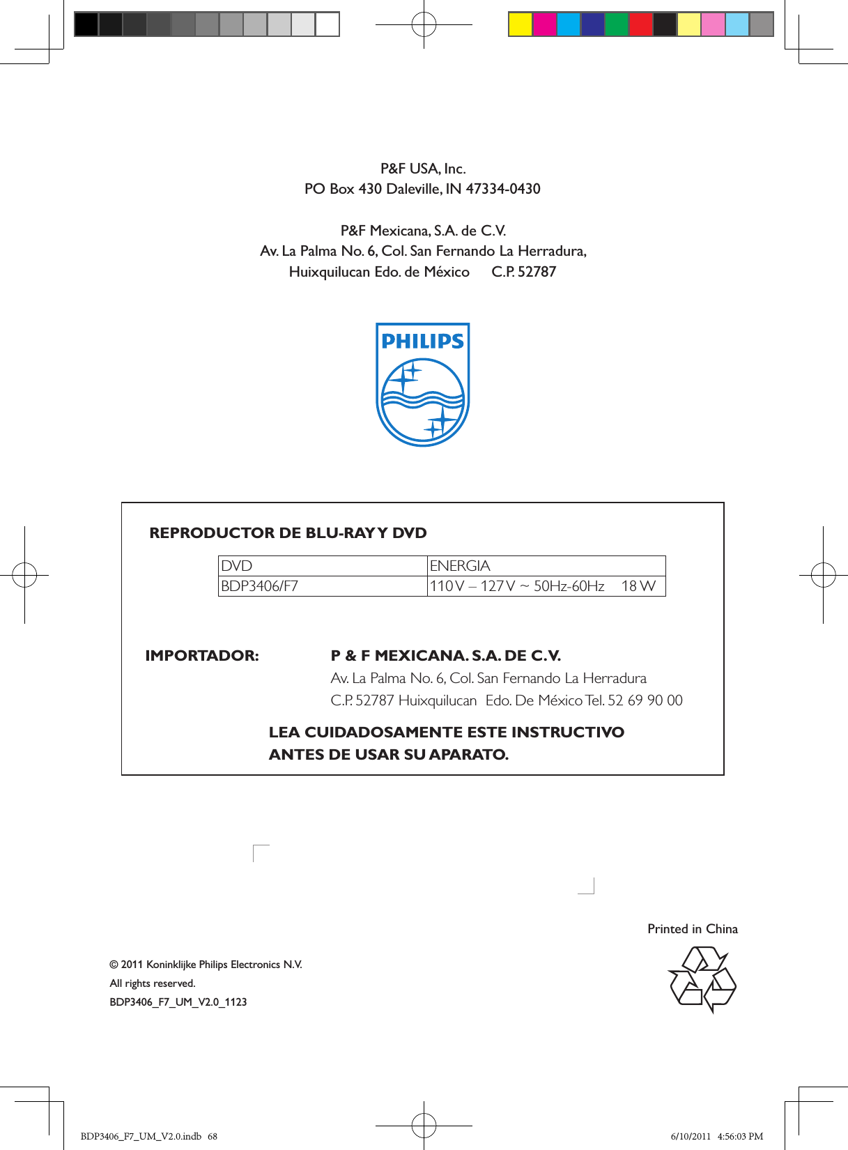 © 2011 Koninklijke Philips Electronics N.V.All rights reserved.BDP3406_F7_UM_V2.0_1123Printed in ChinaP&amp;F USA, Inc.PO Box 430 Daleville, IN 47334-0430P&amp;F Mexicana, S.A. de C.V.Av. La Palma No. 6, Col. San Fernando La Herradura,Huixquilucan Edo. de México     C.P. 52787REPRODUCTOR DE BLU-RAY Y DVD DVD ENERGIABDP3406/F7 110 V – 127 V ~ 50Hz-60Hz    18 WIMPORTADOR:    P &amp; F MEXICANA. S.A. DE C. V.      Av. La Palma No. 6, Col. San Fernando La Herradura       C.P. 52787 Huixquilucan  Edo. De México Tel. 52 69 90 00    LEA CUIDADOSAMENTE ESTE INSTRUCTIVO    ANTES DE USAR SU APARATO.BDP3406_F7_UM_V2.0.indb   68 6/10/2011   4:56:03 PM