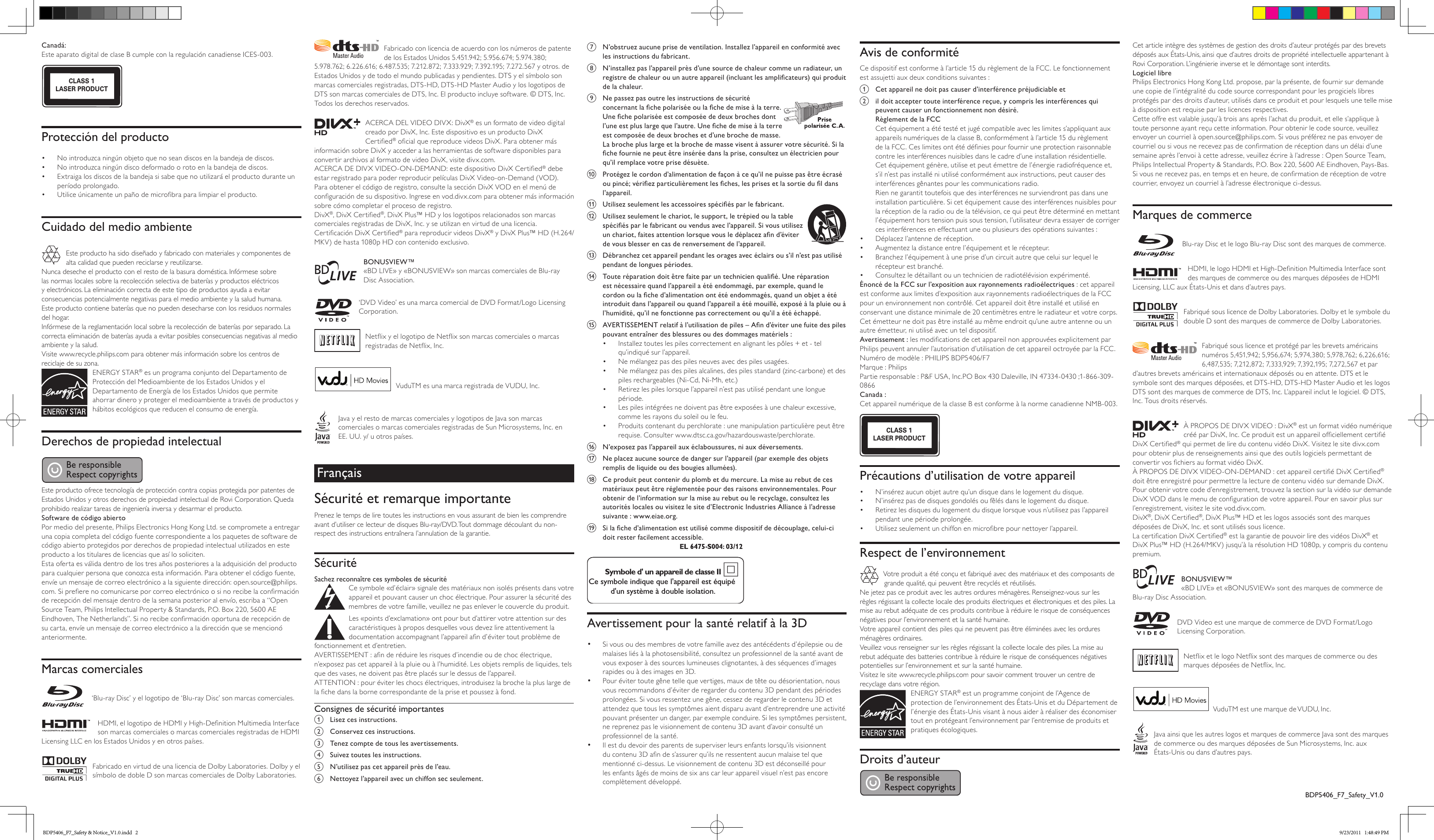 Canadá: Este aparato digital de clase B cumple con la regulación canadiense ICES-003. CLASS 1LASER PRODUCTProtección del producto•  No introduzca ningún objeto que no sean discos en la bandeja de discos.•  No introduzca ningún disco deformado o roto en la bandeja de discos.•  Extraiga los discos de la bandeja si sabe que no utilizará el producto durante un período prolongado.•  Utilice únicamente un paño de microbra para limpiar el producto.Cuidado del medio ambienteEste producto ha sido diseñado y fabricado con materiales y componentes de alta calidad que pueden reciclarse y reutilizarse.Nunca deseche el producto con el resto de la basura doméstica. Infórmese sobre las normas locales sobre la recolección selectiva de baterías y productos eléctricos y electrónicos. La eliminación correcta de este tipo de productos ayuda a evitar consecuencias potencialmente negativas para el medio ambiente y la salud humana.Este producto contiene baterías que no pueden desecharse con los residuos normales del hogar.Infórmese de la reglamentación local sobre la recolección de baterías por separado. La correcta eliminación de baterías ayuda a evitar posibles consecuencias negativas al medio ambiente y la salud.Visite www.recycle.philips.com para obtener más información sobre los centros de reciclaje de su zona.ENERGY STAR® es un programa conjunto del Departamento de Protección del Medioambiente de los Estados Unidos y el Departamento de Energía de los Estados Unidos que permite ahorrar dinero y proteger el medioambiente a través de productos y hábitos ecológicos que reducen el consumo de energía.Derechos de propiedad intelectualEste producto ofrece tecnología de protección contra copias protegida por patentes de Estados Unidos y otros derechos de propiedad intelectual de Rovi Corporation. Queda prohibido realizar tareas de ingeniería inversa y desarmar el producto.Software de código abiertoPor medio del presente, Philips Electronics Hong Kong Ltd. se compromete a entregar una copia completa del código fuente correspondiente a los paquetes de software de código abierto protegidos por derechos de propiedad intelectual utilizados en este producto a los titulares de licencias que así lo soliciten. Esta oferta es válida dentro de los tres años posteriores a la adquisición del producto para cualquier persona que conozca esta información. Para obtener el código fuente, envíe un mensaje de correo electrónico a la siguiente dirección: open.source@philips.com. Si preere no comunicarse por correo electrónico o si no recibe la conrmación de recepción del mensaje dentro de la semana posterior al envío, escriba a “Open Source Team, Philips Intellectual Property &amp; Standards, P.O. Box 220, 5600 AE Eindhoven, The Netherlands”. Si no recibe conrmación oportuna de recepción de su carta, envíe un mensaje de correo electrónico a la dirección que se mencionó anteriormente.Marcas comerciales‘Blu-ray Disc’ y el logotipo de ‘Blu-ray Disc’ son marcas comerciales.HDMI, el logotipo de HDMI y High-Denition Multimedia Interface son marcas comerciales o marcas comerciales registradas de HDMI Licensing LLC en los Estados Unidos y en otros países.Fabricado en virtud de una licencia de Dolby Laboratories. Dolby y el símbolo de doble D son marcas comerciales de Dolby Laboratories.Fabricado con licencia de acuerdo con los números de patente de los Estados Unidos 5.451.942; 5.956.674; 5.974.380; 5.978.762; 6.226.616; 6.487.535; 7.212.872; 7.333.929; 7.392.195; 7.272.567 y otros. de Estados Unidos y de todo el mundo publicadas y pendientes. DTS y el símbolo son marcas comerciales registradas, DTS-HD, DTS-HD Master Audio y los logotipos de DTS son marcas comerciales de DTS, Inc. El producto incluye software. © DTS, Inc. Todos los derechos reservados.ACERCA DEL VIDEO DIVX: DivX® es un formato de video digital creado por DivX, Inc. Este dispositivo es un producto DivX Certied® ocial que reproduce videos DivX. Para obtener más información sobre DivX y acceder a las herramientas de software disponibles para convertir archivos al formato de video DivX, visite divx.com.ACERCA DE DIVX VIDEO-ON-DEMAND: este dispositivo DivX Certied® debe estar registrado para poder reproducir películas DivX Video-on-Demand (VOD). Para obtener el código de registro, consulte la sección DivX VOD en el menú de conguración de su dispositivo. Ingrese en vod.divx.com para obtener más información sobre cómo completar el proceso de registro.DivX®, DivX Certied®, DivX Plus™ HD y los logotipos relacionados son marcas comerciales registradas de DivX, Inc. y se utilizan en virtud de una licencia.Certicación DivX Certied® para reproducir videos DivX® y DivX Plus™ HD (H.264/MKV) de hasta 1080p HD con contenido exclusivo.BONUSVIEW™«BD LIVE» y «BONUSVIEW» son marcas comerciales de Blu-ray Disc Association.‘DVD Video’ es una marca comercial de DVD Format/Logo Licensing Corporation.Netix y el logotipo de Netix son marcas comerciales o marcas registradas de Netix, Inc.VuduTM es una marca registrada de VUDU, Inc. Java y el resto de marcas comerciales y logotipos de Java son marcas comerciales o marcas comerciales registradas de Sun Microsystems, Inc. en EE. UU. y/ u otros países.FrançaisSécurité et remarque importantePrenez le temps de lire toutes les instructions en vous assurant de bien les comprendre avant d’utiliser ce lecteur de disques Blu-ray/DVD. Tout dommage découlant du non-respect des instructions entraînera l’annulation de la garantie.SécuritéSachez reconnaître ces symboles de sécurité  Ce symbole «d’éclair» signale des matériaux non isolés présents dans votre appareil et pouvant causer un choc électrique. Pour assurer la sécurité des membres de votre famille, veuillez ne pas enlever le couvercle du produit. Les «points d’exclamation» ont pour but d’attirer votre attention sur des caractéristiques à propos desquelles vous devez lire attentivement la documentation accompagnant l’appareil an d’éviter tout problème de fonctionnement et d’entretien. AVERTISSEMENT : an de réduire les risques d’incendie ou de choc électrique, n’exposez pas cet appareil à la pluie ou à l’humidité. Les objets remplis de liquides, tels que des vases, ne doivent pas être placés sur le dessus de l’appareil. ATTENTION : pour éviter les chocs électriques, introduisez la broche la plus large de la che dans la borne correspondante de la prise et poussez à fond. Consignes de sécurité importantesa  Lisez ces instructions.b  Conservez ces instructions.c  Tenez compte de tous les avertissements.d  Suivez toutes les instructions.e  N’utilisez pas cet appareil près de l’eau.f  Nettoyez l’appareil avec un chiffon sec seulement.g  N’obstruez aucune prise de ventilation. Installez l’appareil en conformité avec les instructions du fabricant.h  N’installez pas l’appareil près d’une source de chaleur comme un radiateur, un registre de chaleur ou un autre appareil (incluant les amplicateurs) qui produit de la chaleur. i  Ne passez pas outre les instructions de sécurité concernant la che polarisée ou la che de mise à la terre. Une che polarisée est composée de deux broches dont l’une est plus large que l’autre. Une che de mise à la terre est composée de deux broches et d’une broche de masse. La broche plus large et la broche de masse visent à assurer votre sécurité. Si la che fournie ne peut être insérée dans la prise, consultez un électricien pour qu’il remplace votre prise désuète.j  Protégez le cordon d’alimentation de façon à ce qu’il ne puisse pas être écrasé ou pincé; vériez particulièrement les ches, les prises et la sortie du l dans l’appareil.k  Utilisez seulement les accessoires spéciés par le fabricant. l  Utilisez seulement le chariot, le support, le trépied ou la table spéciés par le fabricant ou vendus avec l’appareil. Si vous utilisez un chariot, faites attention lorsque vous le déplacez an d’éviter de vous blesser en cas de renversement de l’appareil. m  Débranchez cet appareil pendant les orages avec éclairs ou s’il n’est pas utilisé pendant de longues périodes. n  Toute réparation doit être faite par un technicien qualié. Une réparation est nécessaire quand l’appareil a été endommagé, par exemple, quand le cordon ou la che d’alimentation ont été endommagés, quand un objet a été introduit dans l’appareil ou quand l’appareil a été mouillé, exposé à la pluie ou à l’humidité, qu’il ne fonctionne pas correctement ou qu’il a été échappé.o  AVERTISSEMENT relatif à l’utilisation de piles – An d’éviter une fuite des piles pouvant entraîner des blessures ou des dommages matériels : •  Installez toutes les piles correctement en alignant les pôles + et - tel qu’indiqué sur l’appareil.•  Ne mélangez pas des piles neuves avec des piles usagées.•  Ne mélangez pas des piles alcalines, des piles standard (zinc-carbone) et des piles rechargeables (Ni-Cd, Ni-Mh, etc.)•  Retirez les piles lorsque l’appareil n’est pas utilisé pendant une longue période.•  Les piles intégrées ne doivent pas être exposées à une chaleur excessive, comme les rayons du soleil ou le feu.•  Produits contenant du perchlorate : une manipulation particulière peut être requise. Consulter www.dtsc.ca.gov/hazardouswaste/perchlorate.p  N’exposez pas l’appareil aux éclaboussures, ni aux déversements. q  Ne placez aucune source de danger sur l’appareil (par exemple des objets remplis de liquide ou des bougies allumées). r  Ce produit peut contenir du plomb et du mercure. La mise au rebut de ces matériaux peut être réglementée pour des raisons environnementales. Pour obtenir de l’information sur la mise au rebut ou le recyclage, consultez les autorités locales ou visitez le site d’Electronic Industries Alliance à l’adresse suivante : www.eiae.org.s  Si la che d’alimentation est utilisé comme dispositif de découplage, celui-ci doit rester facilement accessible.Symbole d&apos; un appareil de classe IICe symbole indique que l&apos;appareil est équipé d&apos;un système à double isolation.Avertissement pour la santé relatif à la 3D•  Si vous ou des membres de votre famille avez des antécédents d’épilepsie ou de malaises liés à la photosensibilité, consultez un professionnel de la santé avant de vous exposer à des sources lumineuses clignotantes, à des séquences d’images rapides ou à des images en 3D.•  Pour éviter toute gêne telle que vertiges, maux de tête ou désorientation, nous vous recommandons d’éviter de regarder du contenu 3D pendant des périodes prolongées. Si vous ressentez une gêne, cessez de regarder le contenu 3D et attendez que tous les symptômes aient disparu avant d’entreprendre une activité pouvant présenter un danger, par exemple conduire. Si les symptômes persistent, ne reprenez pas le visionnement de contenu 3D avant d’avoir consulté un professionnel de la santé.•  Il est du devoir des parents de superviser leurs enfants lorsqu’ils visionnent du contenu 3D an de s’assurer qu’ils ne ressentent aucun malaise tel que mentionné ci-dessus. Le visionnement de contenu 3D est déconseillé pour les enfants âgés de moins de six ans car leur appareil visuel n’est pas encore complètement développé.Avis de conformitéCe dispositif est conforme à l’article 15 du règlement de la FCC. Le fonctionnement est assujetti aux deux conditions suivantes :a  Cet appareil ne doit pas causer d’interférence préjudiciable etb  il doit accepter toute interférence reçue, y compris les interférences qui peuvent causer un fonctionnement non désiré.Règlement de la FCCCet équipement a été testé et jugé compatible avec les limites s’appliquant aux appareils numériques de la classe B, conformément à l’article 15 du règlement de la FCC. Ces limites ont été dénies pour fournir une protection raisonnable contre les interférences nuisibles dans le cadre d’une installation résidentielle. Cet équipement génère, utilise et peut émettre de l’énergie radiofréquence et, s’il n’est pas installé ni utilisé conformément aux instructions, peut causer des interférences gênantes pour les communications radio.Rien ne garantit toutefois que des interférences ne surviendront pas dans une installation particulière. Si cet équipement cause des interférences nuisibles pour la réception de la radio ou de la télévision, ce qui peut être déterminé en mettant l’équipement hors tension puis sous tension, l’utilisateur devra essayer de corriger ces interférences en effectuant une ou plusieurs des opérations suivantes :•  Déplacez l’antenne de réception.•  Augmentez la distance entre l’équipement et le récepteur.•  Branchez l’équipement à une prise d’un circuit autre que celui sur lequel le récepteur est branché.•  Consultez le détaillant ou un technicien de radiotélévision expérimenté.Énoncé de la FCC sur l’exposition aux rayonnements radioélectriques : cet appareil est conforme aux limites d’exposition aux rayonnements radioélectriques de la FCC pour un environnement non contrôlé. Cet appareil doit être installé et utilisé en conservant une distance minimale de 20 centimètres entre le radiateur et votre corps. Cet émetteur ne doit pas être installé au même endroit qu’une autre antenne ou un autre émetteur, ni utilisé avec un tel dispositif.Avertissement : les modications de cet appareil non approuvées explicitement par Philips peuvent annuler l’autorisation d’utilisation de cet appareil octroyée par la FCC.Numéro de modèle : PHILIPS BDP5406/F7Marque : PhilipsPartie responsable : P&amp;F USA, Inc.PO Box 430 Daleville, IN 47334-0430 ;1-866-309-0866Canada : Cet appareil numérique de la classe B est conforme à la norme canadienne NMB-003. CLASS 1LASER PRODUCTPrécautions d’utilisation de votre appareil•  N’insérez aucun objet autre qu’un disque dans le logement du disque.•  N’insérez pas de disques gondolés ou fêlés dans le logement du disque.•  Retirez les disques du logement du disque lorsque vous n’utilisez pas l’appareil pendant une période prolongée.•  Utilisez seulement un chiffon en microbre pour nettoyer l’appareil.Respect de l’environnementVotre produit a été conçu et fabriqué avec des matériaux et des composants de grande qualité, qui peuvent être recyclés et réutilisés.Ne jetez pas ce produit avec les autres ordures ménagères. Renseignez-vous sur les règles régissant la collecte locale des produits électriques et électroniques et des piles. La mise au rebut adéquate de ces produits contribue à réduire le risque de conséquences négatives pour l’environnement et la santé humaine.Votre appareil contient des piles qui ne peuvent pas être éliminées avec les ordures ménagères ordinaires.Veuillez vous renseigner sur les règles régissant la collecte locale des piles. La mise au rebut adéquate des batteries contribue à réduire le risque de conséquences négatives potentielles sur l’environnement et sur la santé humaine.Visitez le site www.recycle.philips.com pour savoir comment trouver un centre de recyclage dans votre région.ENERGY STAR® est un programme conjoint de l’Agence de protection de l’environnement des États-Unis et du Département de l’énergie des États-Unis visant à nous aider à réaliser des économiser tout en protégeant l’environnement par l’entremise de produits et pratiques écologiques.Droits d’auteurCet article intègre des systèmes de gestion des droits d’auteur protégés par des brevets déposés aux États-Unis, ainsi que d’autres droits de propriété intellectuelle appartenant à Rovi Corporation. L’ingénierie inverse et le démontage sont interdits.Logiciel librePhilips Electronics Hong Kong Ltd. propose, par la présente, de fournir sur demande une copie de l’intégralité du code source correspondant pour les progiciels libres protégés par des droits d’auteur, utilisés dans ce produit et pour lesquels une telle mise à disposition est requise par les licences respectives. Cette offre est valable jusqu’à trois ans après l’achat du produit, et elle s’applique à toute personne ayant reçu cette information. Pour obtenir le code source, veuillez envoyer un courriel à open.source@philips.com. Si vous préférez ne pas envoyer de courriel ou si vous ne recevez pas de conrmation de réception dans un délai d’une semaine après l’envoi à cette adresse, veuillez écrire à l’adresse : Open Source Team, Philips Intellectual Property &amp; Standards, P.O. Box 220, 5600 AE Eindhoven, Pays-Bas. Si vous ne recevez pas, en temps et en heure, de conrmation de réception de votre courrier, envoyez un courriel à l’adresse électronique ci-dessus.Marques de commerceBlu-ray Disc et le logo Blu-ray Disc sont des marques de commerce.HDMI, le logo HDMI et High-Denition Multimedia Interface sont des marques de commerce ou des marques déposées de HDMI Licensing, LLC aux États-Unis et dans d’autres pays.Fabriqué sous licence de Dolby Laboratories. Dolby et le symbole du double D sont des marques de commerce de Dolby Laboratories.Fabriqué sous licence et protégé par les brevets américains numéros 5,451,942; 5,956,674; 5,974,380; 5,978,762; 6,226,616; 6,487,535; 7,212,872; 7,333,929; 7,392,195; 7,272,567 et par d’autres brevets américains et internationaux déposés ou en attente. DTS et le symbole sont des marques déposées, et DTS-HD, DTS-HD Master Audio et les logos DTS sont des marques de commerce de DTS, Inc. L’appareil inclut le logiciel. © DTS, Inc. Tous droits réservés.À PROPOS DE DIVX VIDEO : DivX® est un format vidéo numérique créé par DivX, Inc. Ce produit est un appareil ofciellement certié DivX Certied® qui permet de lire du contenu vidéo DivX. Visitez le site divx.com pour obtenir plus de renseignements ainsi que des outils logiciels permettant de convertir vos chiers au format vidéo DivX.À PROPOS DE DIVX VIDEO-ON-DEMAND : cet appareil certié DivX Certied® doit être enregistré pour permettre la lecture de contenu vidéo sur demande DivX. Pour obtenir votre code d’enregistrement, trouvez la section sur la vidéo sur demande DivX VOD dans le menu de conguration de votre appareil. Pour en savoir plus sur l’enregistrement, visitez le site vod.divx.com.DivX®, DivX Certied®, DivX Plus™ HD et les logos associés sont des marques déposées de DivX, Inc. et sont utilisés sous licence.La certication DivX Certied® est la garantie de pouvoir lire des vidéos DivX® et DivX Plus™ HD (H.264/MKV) jusqu’à la résolution HD 1080p, y compris du contenu premium.BONUSVIEW™«BD LIVE» et «BONUSVIEW» sont des marques de commerce de Blu-ray Disc Association.DVD Video est une marque de commerce de DVD Format/Logo Licensing Corporation.Netix et le logo Netix sont des marques de commerce ou des marques déposées de Netix, Inc.VuduTM est une marque de VUDU, Inc. Java ainsi que les autres logos et marques de commerce Java sont des marques de commerce ou des marques déposées de Sun Microsystems, Inc. aux États-Unis ou dans d’autres pays.BDP5406_F7_Safety_V1.0BDP5406_F7_Safety &amp; Notice_V1.0.indd   2 9/23/2011   1:48:49 PM