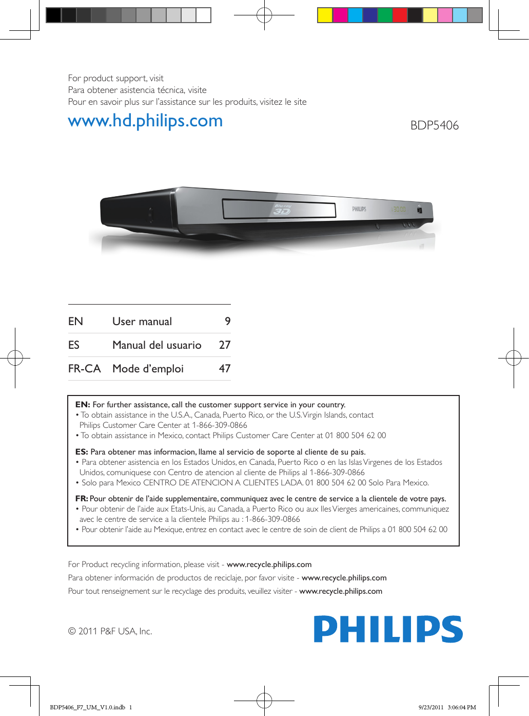 © 2011 P&amp;F USA, Inc.For product support, visit Para obtener asistencia técnica, visite Pour en savoir plus sur l’assistance sur les produits, visitez le sitewww.hd.philips.com BDP5406EN    User manual  9ES    Manual del usuario  27FR-CA  Mode d’emploi  47For Product recycling information, please visit - www.recycle.philips.comPara obtener información de productos de reciclaje, por favor visite - www.recycle.philips.comPour tout renseignement sur le recyclage des produits, veuillez visiter - www.recycle.philips.comEN: For further assistance, call the customer support service in your country.•  To obtain assistance in the U.S.A., Canada, Puerto Rico, or the U.S. Virgin Islands, contact  Philips Customer Care Center at 1-866-309-0866• To obtain assistance in Mexico, contact Philips Customer Care Center at 01 800 504 62 00ES: Para obtener mas informacion, llame al servicio de soporte al cliente de su pais.•  Para obtener asistencia en los Estados Unidos, en Canada, Puerto Rico o en las Islas Virgenes de los Estados Unidos, comuniquese con Centro de atencion al cliente de Philips al 1-866-309-0866• Solo para Mexico CENTRO DE ATENCION A CLIENTES LADA. 01 800 504 62 00 Solo Para Mexico.FR: Pour obtenir de l’aide supplementaire, communiquez avec le centre de service a la clientele de votre pays.•  Pour obtenir de l’aide aux Etats-Unis, au Canada, a Puerto Rico ou aux Iles Vierges americaines, communiquez avec le centre de service a la clientele Philips au : 1-866-309-0866• Pour obtenir l’aide au Mexique, entrez en contact avec le centre de soin de client de Philips a 01 800 504 62 00BDP5406_F7_UM_V1.0.indb   1 9/23/2011   3:06:04 PM