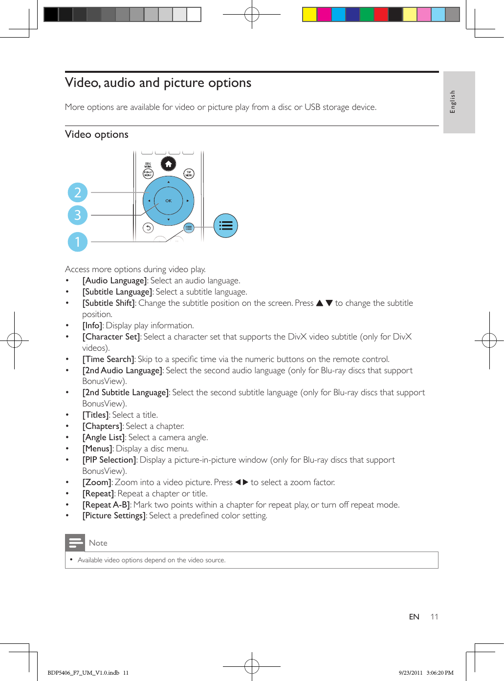 11EnglishENVideo, audio and picture optionsMore options are available for video or picture play from a disc or USB storage device. Video options Access more options during video play.•  [Audio Language]: Select an audio language.•  [Subtitle Language]: Select a subtitle language.•  [Subtitle Shift]: Change the subtitle position on the screen. Press    to change the subtitle position.•  [Info]: Display play information.•  [Character Set]: Select a character set that supports the DivX video subtitle (only for DivX videos).•  [Time Search]: Skip to a specic time via the numeric buttons on the remote control.•  [2nd Audio Language]: Select the second audio language (only for Blu-ray discs that support BonusView).•  [2nd Subtitle Language]: Select the second subtitle language (only for Blu-ray discs that support BonusView).•  [Titles]: Select a title.•  [Chapters]: Select a chapter.•  [Angle List]: Select a camera angle.•  [Menus]: Display a disc menu.•  [PIP Selection]: Display a picture-in-picture window (only for Blu-ray discs that support BonusView).•  [Zoom]: Zoom into a video picture. Press   to select a zoom factor.•  [Repeat]: Repeat a chapter or title.•  [Repeat A-B]: Mark two points within a chapter for repeat play, or turn off repeat mode.•  [Picture Settings]: Select a predened color setting.Note •Available video options depend on the video source.123BDP5406_F7_UM_V1.0.indb   11 9/23/2011   3:06:20 PM