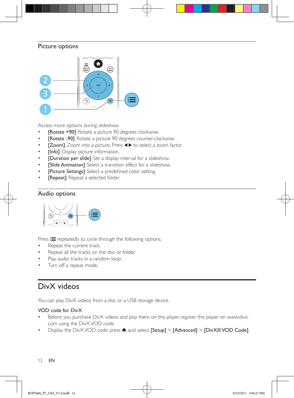 12 ENPicture options Access more options during slideshow.•  [Rotate +90]: Rotate a picture 90 degrees clockwise.•  [Rotate -90]: Rotate a picture 90 degrees counter-clockwise.•  [Zoom]: Zoom into a picture. Press   to select a zoom factor.•  [Info]: Display picture information.•  [Duration per slide]: Set a display interval for a slideshow.•  [Slide Animation]: Select a transition effect for a slideshow.•  [Picture Settings]: Select a predened color setting.•  [Repeat]: Repeat a selected folder.Audio options  Press   repeatedly to cycle through the following options.•  Repeat the current track.•  Repeat all the tracks on the disc or folder.•  Play audio tracks in a random loop.•  Turn off a repeat mode.DivX videosYou can play DivX videos from a disc or a USB storage device.VOD code for DivX•  Before you purchase DivX videos and play them on this player, register this player on www.divx.com using the DivX VOD code. •  Display the DivX VOD code: press  , and select [Setup] &gt; [Advanced] &gt; [DivX® VOD  Code].123BDP5406_F7_UM_V1.0.indb   12 9/23/2011   3:06:21 PM