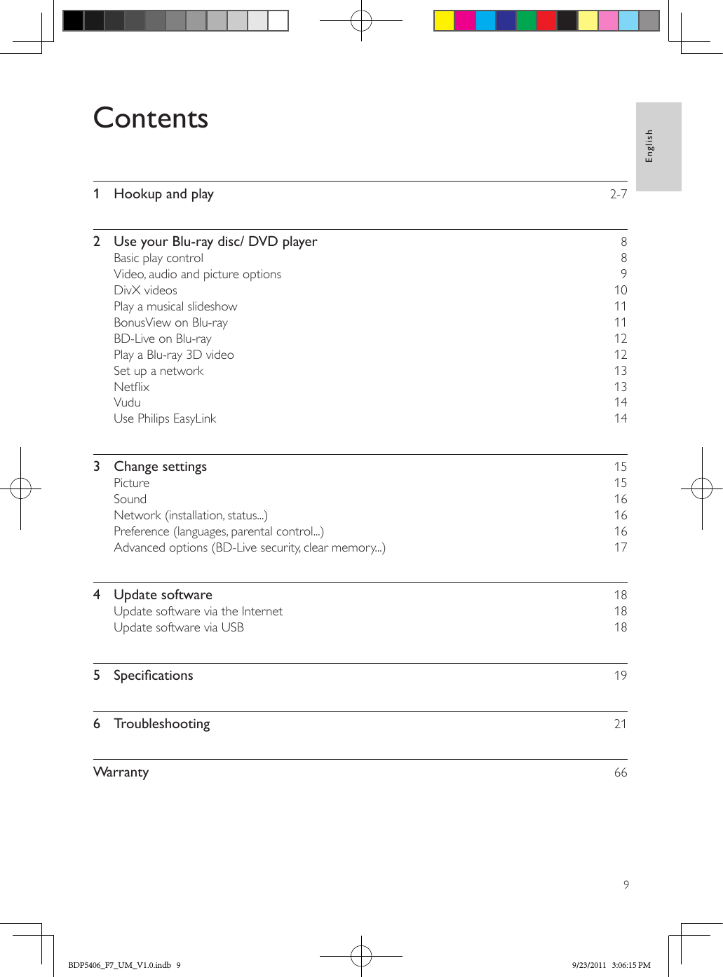 9EnglishContents1  Hookup and play    2-72  Use your Blu-ray disc/ DVD player    8Basic play control    8Video, audio and picture options    9DivX videos    10Play a musical slideshow    11BonusView on Blu-ray    11BD-Live on Blu-ray    12Play a Blu-ray 3D video    12Set up a network    13Netix    13Vudu    14Use Philips EasyLink    143  Change settings    15Picture    15Sound    16Network (installation, status...)    16Preference (languages, parental control...)    16Advanced options (BD-Live security, clear memory...)    174  Update software    18Update software via the Internet    18Update software via USB    185 Specications 196  Troubleshooting    21Warranty     66BDP5406_F7_UM_V1.0.indb   9 9/23/2011   3:06:15 PM