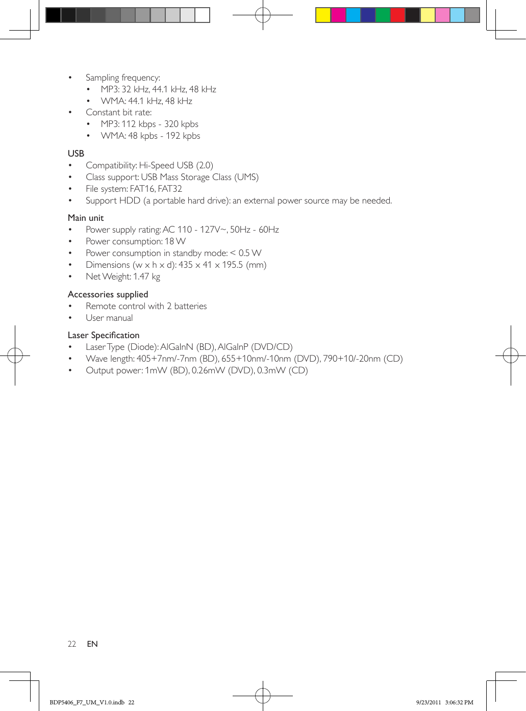 22 EN•  Sampling frequency:•  MP3: 32 kHz, 44.1 kHz, 48 kHz•  WMA: 44.1 kHz, 48 kHz•  Constant bit rate:•  MP3: 112 kbps - 320 kpbs•  WMA: 48 kpbs - 192 kpbsUSB•  Compatibility: Hi-Speed USB (2.0)•  Class support: USB Mass Storage Class (UMS)•  File system: FAT16, FAT32•  Support HDD (a portable hard drive): an external power source may be needed.Main unit•  Power supply rating: AC 110 - 127V~, 50Hz - 60Hz•  Power consumption: 18 W•  Power consumption in standby mode: &lt; 0.5 W•  Dimensions (w x h x d): 435 x 41 x 195.5 (mm) •  Net Weight: 1.47 kgAccessories supplied•  Remote control with 2 batteries•  User manualLaserSpecication•  Laser Type (Diode): AlGaInN (BD), AlGaInP (DVD/CD)•  Wave length: 405+7nm/-7nm (BD), 655+10nm/-10nm (DVD), 790+10/-20nm (CD)•  Output power: 1mW (BD), 0.26mW (DVD), 0.3mW (CD)BDP5406_F7_UM_V1.0.indb   22 9/23/2011   3:06:32 PM
