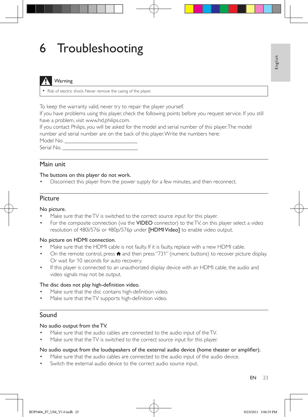 23EnglishEN6 TroubleshootingWarning •Risk of electric shock. Never remove the casing of the player.To keep the warranty valid, never try to repair the player yourself. If you have problems using this player, check the following points before you request service. If you still have a problem, visit www.hd.philips.com.If you contact Philips, you will be asked for the model and serial number of this player. The model number and serial number are on the back of this player. Write the numbers here: Model No. __________________________Serial No. ___________________________Main unitThe buttons on this player do not work.•  Disconnect this player from the power supply for a few minutes, and then reconnect.PictureNo picture.•  Make sure that the TV is switched to the correct source input for this player.•  For the composite connection (via the VIDEO connector) to the TV, on this player select a video resolution of 480i/576i or 480p/576p under [HDMI Video] to enable video output.  No picture on HDMI connection.•  Make sure that the HDMI cable is not faulty. If it is faulty, replace with a new HDMI cable.•  On the remote control, press   and then press “731” (numeric buttons) to recover picture display. Or wait for 10 seconds for auto recovery.•  If this player is connected to an unauthorized display device with an HDMI cable, the audio and video signals may not be output.Thediscdoesnotplayhigh-denitionvideo.•  Make sure that the disc contains high-denition video.•  Make sure that the TV supports high-denition video. SoundNo audio output from the TV.•  Make sure that the audio cables are connected to the audio input of the TV.•  Make sure that the TV is switched to the correct source input for this player.  Noaudiooutputfromtheloudspeakersoftheexternalaudiodevice(hometheateroramplier).•  Make sure that the audio cables are connected to the audio input of the audio device. •  Switch the external audio device to the correct audio source input.BDP5406_F7_UM_V1.0.indb   23 9/23/2011   3:06:33 PM