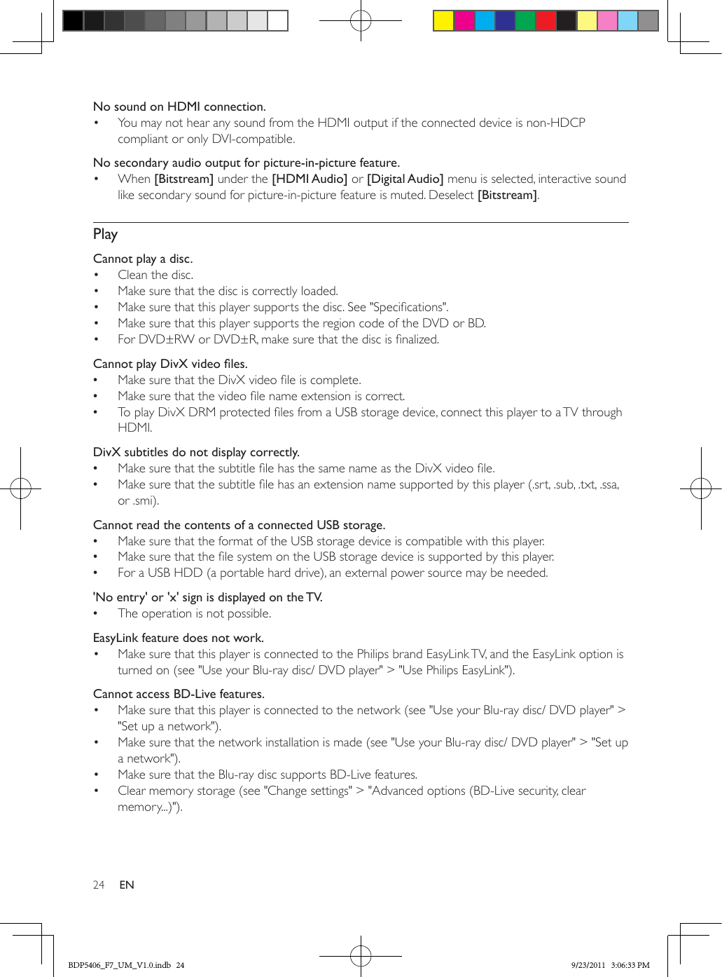 24 ENNo sound on HDMI connection.•  You may not hear any sound from the HDMI output if the connected device is non-HDCP compliant or only DVI-compatible.No secondary audio output for picture-in-picture feature.•  When [Bitstream] under the [HDMI Audio] or [Digital Audio] menu is selected, interactive sound like secondary sound for picture-in-picture feature is muted. Deselect [Bitstream]. PlayCannot play a disc. •  Clean the disc. •  Make sure that the disc is correctly loaded.•  Make sure that this player supports the disc. See &quot;Specications&quot;.•  Make sure that this player supports the region code of the DVD or BD.•  For DVD±RW or DVD±R, make sure that the disc is nalized.CannotplayDivXvideoles. •Make sure that the DivX video le is complete. •Make sure that the video le name extension is correct. •To play DivX DRM protected les from a USB storage device, connect this player to a TV through HDMI.  DivX subtitles do not display correctly. •Make sure that the subtitle le has the same name as the DivX video le. •Make sure that the subtitle le has an extension name supported by this player (.srt, .sub, .txt, .ssa, or .smi).  Cannot read the contents of a connected USB storage. •Make sure that the format of the USB storage device is compatible with this player. •Make sure that the le system on the USB storage device is supported by this player. •For a USB HDD (a portable hard drive), an external power source may be needed.  &apos;No entry&apos; or &apos;x&apos; sign is displayed on the TV. •The operation is not possible.EasyLink feature does not work.•  Make sure that this player is connected to the Philips brand EasyLink TV, and the EasyLink option is turned on (see &quot;Use your Blu-ray disc/ DVD player&quot; &gt; &quot;Use Philips EasyLink&quot;).Cannot access BD-Live features.•  Make sure that this player is connected to the network (see &quot;Use your Blu-ray disc/ DVD player&quot; &gt; &quot;Set up a network&quot;).•  Make sure that the network installation is made (see &quot;Use your Blu-ray disc/ DVD player&quot; &gt; &quot;Set up a network&quot;).•  Make sure that the Blu-ray disc supports BD-Live features.•  Clear memory storage (see &quot;Change settings&quot; &gt; &quot;Advanced options (BD-Live security, clear memory...)&quot;).BDP5406_F7_UM_V1.0.indb   24 9/23/2011   3:06:33 PM