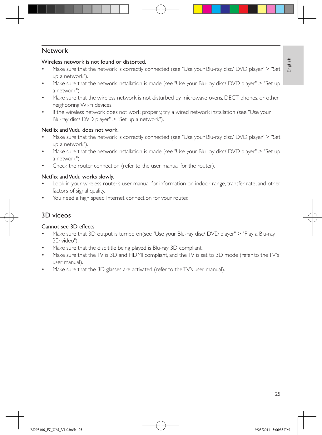 25EnglishNetworkWireless network is not found or distorted.•  Make sure that the network is correctly connected (see &quot;Use your Blu-ray disc/ DVD player&quot; &gt; &quot;Set up a network&quot;).•  Make sure that the network installation is made (see &quot;Use your Blu-ray disc/ DVD player&quot; &gt; &quot;Set up a network&quot;).•  Make sure that the wireless network is not disturbed by microwave ovens, DECT phones, or other neighboring Wi-Fi devices. •  If the wireless network does not work properly, try a wired network installation (see &quot;Use your Blu-ray disc/ DVD player&quot; &gt; &quot;Set up a network&quot;).NetixandVududoesnotwork.•  Make sure that the network is correctly connected (see &quot;Use your Blu-ray disc/ DVD player&quot; &gt; &quot;Set up a network&quot;).•  Make sure that the network installation is made (see &quot;Use your Blu-ray disc/ DVD player&quot; &gt; &quot;Set up a network&quot;).•  Check the router connection (refer to the user manual for the router).NetixandVuduworksslowly.•  Look in your wireless router’s user manual for information on indoor range, transfer rate, and other factors of signal quality.•  You need a high speed Internet connection for your router.3D videosCannot see 3D effects•  Make sure that 3D output is turned on(see &quot;Use your Blu-ray disc/ DVD player&quot; &gt; &quot;Play a Blu-ray 3D video&quot;).•  Make sure that the disc title being played is Blu-ray 3D compliant.•  Make sure that the TV is 3D and HDMI compliant, and the TV is set to 3D mode (refer to the TV&apos;s user manual).•  Make sure that the 3D glasses are activated (refer to the TV’s user manual).BDP5406_F7_UM_V1.0.indb   25 9/23/2011   3:06:33 PM