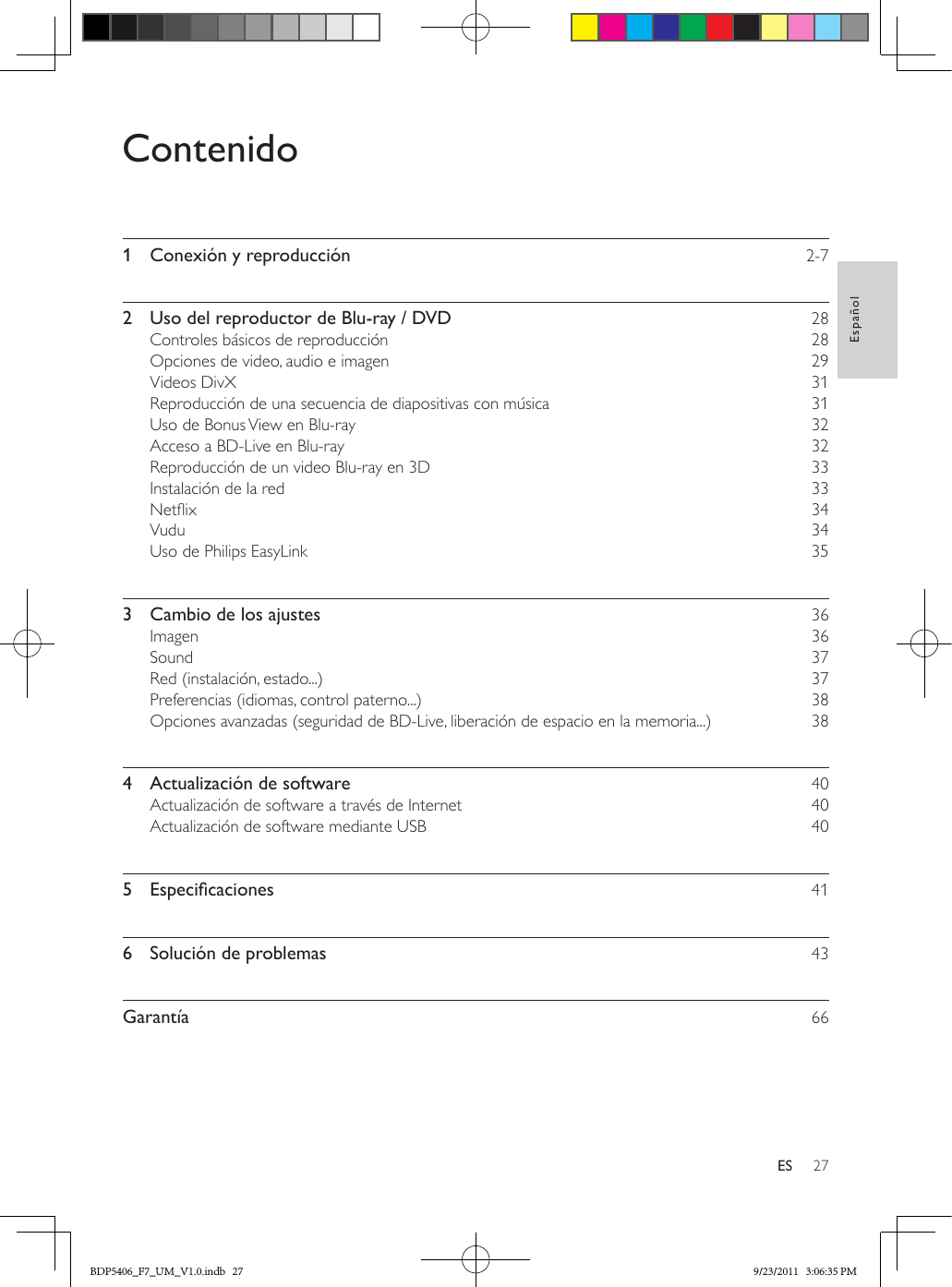 27EspañolESContenido1  Conexión y reproducción    2-72  Uso del reproductor de Blu-ray / DVD    28Controles básicos de reproducción    28Opciones de video, audio e imagen    29Videos DivX    31Reproducción de una secuencia de diapositivas con música    31Uso de Bonus View en Blu-ray    32Acceso a BD-Live en Blu-ray    32Reproducción de un video Blu-ray en 3D    33Instalación de la red    33Netix    34Vudu    34Uso de Philips EasyLink    353  Cambio de los ajustes    36Imagen    36Sound    37Red (instalación, estado...)    37Preferencias (idiomas, control paterno...)    38Opciones avanzadas (seguridad de BD-Live, liberación de espacio en la memoria...)    384  Actualización de software    40Actualización de software a través de Internet    40Actualización de software mediante USB    405 Especicaciones 416  Solución de problemas    43Garantía    66BDP5406_F7_UM_V1.0.indb   27 9/23/2011   3:06:35 PM