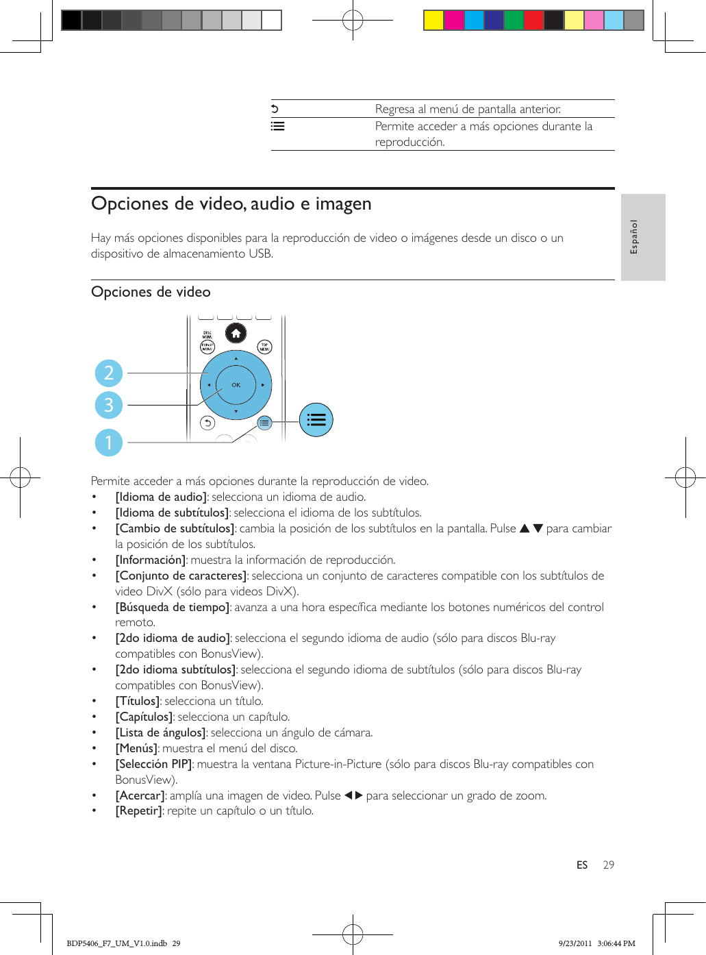 29EspañolESRegresa al menú de pantalla anterior.Permite acceder a más opciones durante la reproducción.Opciones de video, audio e imagenHay más opciones disponibles para la reproducción de video o imágenes desde un disco o un dispositivo de almacenamiento USB. Opciones de video Permite acceder a más opciones durante la reproducción de video.•  [Idioma de audio]: selecciona un idioma de audio.•  [Idioma de subtítulos]: selecciona el idioma de los subtítulos.•  [Cambio de subtítulos]: cambia la posición de los subtítulos en la pantalla. Pulse     para cambiar la posición de los subtítulos.•  [Información]: muestra la información de reproducción.•  [Conjunto de caracteres]: selecciona un conjunto de caracteres compatible con los subtítulos de video DivX (sólo para videos DivX).•  [Búsqueda de tiempo]: avanza a una hora especíca mediante los botones numéricos del control remoto.•  [2do idioma de audio]: selecciona el segundo idioma de audio (sólo para discos Blu-ray compatibles con BonusView).•  [2do idioma subtítulos]: selecciona el segundo idioma de subtítulos (sólo para discos Blu-ray compatibles con BonusView).•  [Títulos]: selecciona un título.•  [Capítulos]: selecciona un capítulo.•  [Lista de ángulos]: selecciona un ángulo de cámara.•  [Menús]: muestra el menú del disco.•  [Selección PIP]: muestra la ventana Picture-in-Picture (sólo para discos Blu-ray compatibles con BonusView).•  [Acercar]: amplía una imagen de video. Pulse   para seleccionar un grado de zoom.•  [Repetir]: repite un capítulo o un título.123BDP5406_F7_UM_V1.0.indb   29 9/23/2011   3:06:44 PM