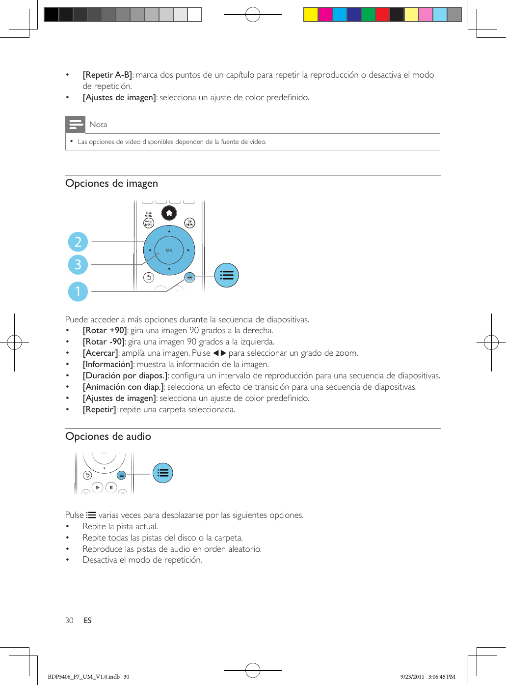 30 ES•  [Repetir A-B]: marca dos puntos de un capítulo para repetir la reproducción o desactiva el modo de repetición.•  [Ajustes de imagen]: selecciona un ajuste de color predenido.Nota •Las opciones de video disponibles dependen de la fuente de video.Opciones de imagen Puede acceder a más opciones durante la secuencia de diapositivas.•  [Rotar +90]: gira una imagen 90 grados a la derecha.•  [Rotar -90]: gira una imagen 90 grados a la izquierda.•  [Acercar]: amplía una imagen. Pulse   para seleccionar un grado de zoom.•  [Información]: muestra la información de la imagen.•  [Duración por diapos.]: congura un intervalo de reproducción para una secuencia de diapositivas.•  [Animación con diap.]: selecciona un efecto de transición para una secuencia de diapositivas.•  [Ajustes de imagen]: selecciona un ajuste de color predenido.•  [Repetir]: repite una carpeta seleccionada.Opciones de audio Pulse   varias veces para desplazarse por las siguientes opciones.•  Repite la pista actual.•  Repite todas las pistas del disco o la carpeta.•  Reproduce las pistas de audio en orden aleatorio.•  Desactiva el modo de repetición.123BDP5406_F7_UM_V1.0.indb   30 9/23/2011   3:06:45 PM