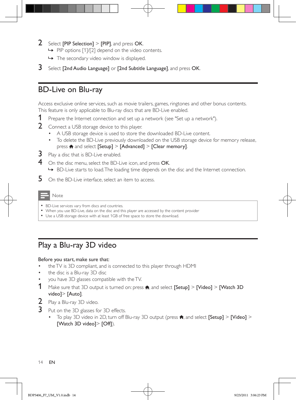 14 EN2  Select [PIP Selection] &gt; [PIP], and press OK. » PIP options [1]/[2] depend on the video contents. » The secondary video window is displayed.3  Select [2nd Audio Language] or [2nd Subtitle Language], and press OK.BD-Live on Blu-rayAccess exclusive online services, such as movie trailers, games, ringtones and other bonus contents.This feature is only applicable to Blu-ray discs that are BD-Live enabled.1  Prepare the Internet connection and set up a network (see &quot;Set up a network&quot;).2  Connect a USB storage device to this player.•  A USB storage device is used to store the downloaded BD-Live content.•  To delete the BD-Live previously downloaded on the USB storage device for memory release, press   and select [Setup] &gt; [Advanced] &gt; [Clear memory].3  Play a disc that is BD-Live enabled.4  On the disc menu, select the BD-Live icon, and press OK. » BD-Live starts to load. The loading time depends on the disc and the Internet connection.5  On the BD-Live interface, select an item to access.Note •BD-Live services vary from discs and countries. •When you use BD-Live, data on the disc and this player are accessed by the content provider •Use a USB storage device with at least 1GB of free space to store the download.Play a Blu-ray 3D videoBefore you start, make sure that:•  the TV is 3D compliant, and is connected to this player through HDMI•  the disc is a Blu-ray 3D disc•  you have 3D glasses compatible with the TV.1  Make sure that 3D output is turned on: press  , and select [Setup] &gt; [Video] &gt; [Watch 3D video]&gt; [Auto].2  Play a Blu-ray 3D video.3  Put on the 3D glasses for 3D effects.•  To play 3D video in 2D, turn off Blu-ray 3D output (press  , and select [Setup] &gt; [Video] &gt; [Watch 3D video]&gt; [Off]).BDP5406_F7_UM_V1.0.indb   14 9/23/2011   3:06:23 PM