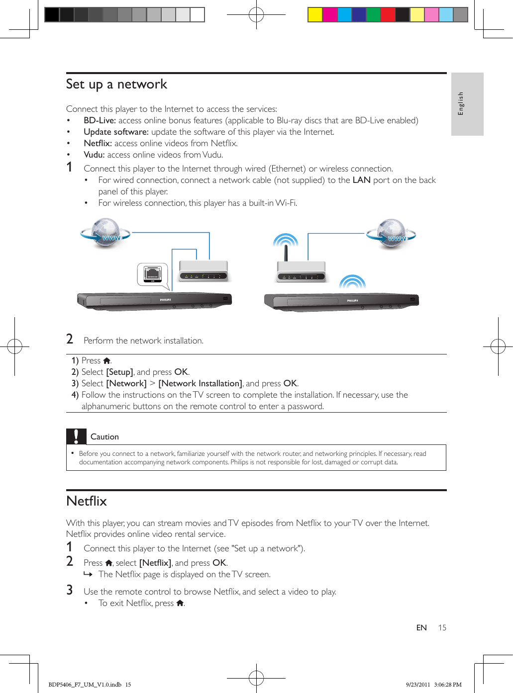 15EnglishENSet up a networkConnect this player to the Internet to access the services:•  BD-Live: access online bonus features (applicable to Blu-ray discs that are BD-Live enabled)•  Update software: update the software of this player via the Internet.•  Netix: access online videos from Netix.•  Vudu: access online videos from Vudu.1  Connect this player to the Internet through wired (Ethernet) or wireless connection.•  For wired connection, connect a network cable (not supplied) to the LAN port on the back panel of this player.•  For wireless connection, this player has a built-in Wi-Fi. 2  Perform the network installation.1) Press  .2) Select [Setup], and press OK.3) Select [Network] &gt; [Network Installation], and press OK.4)  Follow the instructions on the TV screen to complete the installation. If necessary, use the alphanumeric buttons on the remote control to enter a password.Caution •Before you connect to a network, familiarize yourself with the network router, and networking principles. If necessary, read documentation accompanying network components. Philips is not responsible for lost, damaged or corrupt data.NetixWith this player, you can stream movies and TV episodes from Netix to your TV over the Internet. Netix provides online video rental service.1  Connect this player to the Internet (see &quot;Set up a network&quot;).2  Press  , select [Netix], and press OK. » The Netix page is displayed on the TV screen.3  Use the remote control to browse Netix, and select a video to play.•  To exit Netix, press  .BDP5406_F7_UM_V1.0.indb   15 9/23/2011   3:06:28 PM