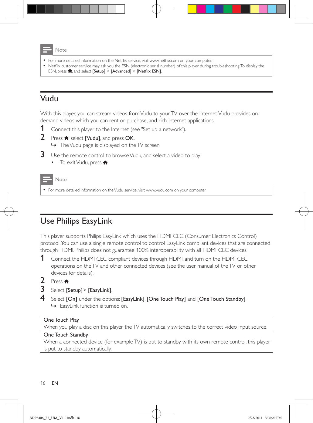 16 ENNote •For more detailed information on the Netix service, visit www.netix.com on your computer.  •Netix customer service may ask you the ESN (electronic serial number) of this player during troubleshooting. To display the ESN, press  , and select [Setup] &gt; [Advanced] &gt; [NetixESN].VuduWith this player, you can stream videos from Vudu to your TV over the Internet. Vudu provides on-demand videos which you can rent or purchase, and rich Internet applications.1  Connect this player to the Internet (see &quot;Set up a network&quot;).2  Press  , select [Vudu], and press OK. » The Vudu page is displayed on the TV screen.3  Use the remote control to browse Vudu, and select a video to play.•  To exit Vudu, press  .Note •For more detailed information on the Vudu service, visit www.vudu.com on your computer.Use Philips EasyLinkThis player supports Philips EasyLink which uses the HDMI CEC (Consumer Electronics Control) protocol. You can use a single remote control to control EasyLink compliant devices that are connected through HDMI. Philips does not guarantee 100% interoperability with all HDMI CEC devices.1  Connect the HDMI CEC compliant devices through HDMI, and turn on the HDMI CEC operations on the TV and other connected devices (see the user manual of the TV or other devices for details).2  Press  .3  Select [Setup]&gt; [EasyLink].4  Select [On] under the options: [EasyLink], [One Touch  Play] and [One Touch  Standby]. » EasyLink function is turned on.One Touch  PlayWhen you play a disc on this player, the TV automatically switches to the correct video input source.One Touch  StandbyWhen a connected device (for example TV) is put to standby with its own remote control, this player is put to standby automatically.BDP5406_F7_UM_V1.0.indb   16 9/23/2011   3:06:29 PM
