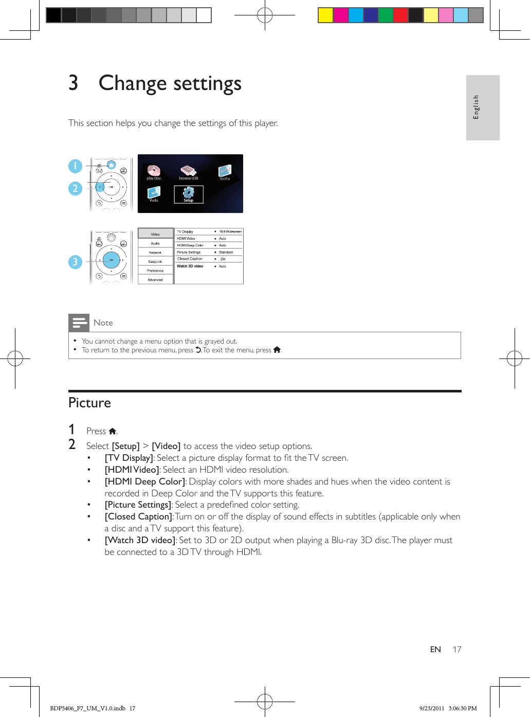 17EnglishEN3  Change settingsThis section helps you change the settings of this player. Note •You cannot change a menu option that is grayed out. •To return to the previous menu, press  . To exit the menu, press  .Picture1  Press  .2  Select [Setup] &gt; [Video] to access the video setup options.•  [TV Display]: Select a picture display format to t the TV screen.•  [HDMI Video]: Select an HDMI video resolution.•  [HDMI Deep Color]: Display colors with more shades and hues when the video content is recorded in Deep Color and the TV supports this feature.•  [Picture Settings]: Select a predened color setting.•  [Closed Caption]: Turn on or off the display of sound effects in subtitles (applicable only when a disc and a TV support this feature).•  [Watch 3D video]: Set to 3D or 2D output when playing a Blu-ray 3D disc. The player must be connected to a 3D TV through HDMI.123Setupplay DiscVudubrowse USBWatch 3D videoBDP5406_F7_UM_V1.0.indb   17 9/23/2011   3:06:30 PM