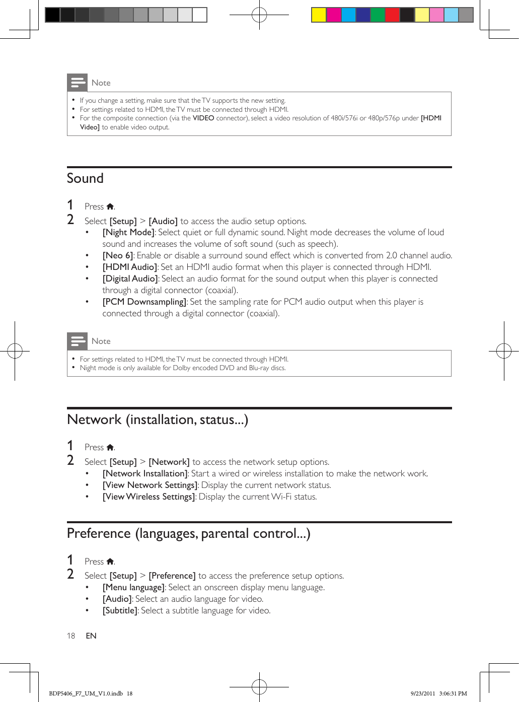 18 ENNote •If you change a setting, make sure that the TV supports the new setting. •For settings related to HDMI, the TV must be connected through HDMI. •For the composite connection (via the VIDEO connector), select a video resolution of 480i/576i or 480p/576p under [HDMI Video] to enable video output.Sound1  Press  .2  Select [Setup] &gt; [Audio] to access the audio setup options.•  [Night Mode]: Select quiet or full dynamic sound. Night mode decreases the volume of loud sound and increases the volume of soft sound (such as speech).•  [Neo 6]: Enable or disable a surround sound effect which is converted from 2.0 channel audio.•  [HDMI Audio]: Set an HDMI audio format when this player is connected through HDMI.•  [Digital Audio]: Select an audio format for the sound output when this player is connected through a digital connector (coaxial).•  [PCM Downsampling]: Set the sampling rate for PCM audio output when this player is connected through a digital connector (coaxial).Note •For settings related to HDMI, the TV must be connected through HDMI. •Night mode is only available for Dolby encoded DVD and Blu-ray discs.Network (installation, status...)1  Press  .2  Select [Setup] &gt; [Network] to access the network setup options.•  [Network Installation]: Start a wired or wireless installation to make the network work.•  [View Network Settings]: Display the current network status.•  [View Wireless  Settings]: Display the current Wi-Fi status.Preference (languages, parental control...)1  Press  .2  Select [Setup] &gt; [Preference] to access the preference setup options.•  [Menu language]: Select an onscreen display menu language.•  [Audio]: Select an audio language for video.•  [Subtitle]: Select a subtitle language for video.BDP5406_F7_UM_V1.0.indb   18 9/23/2011   3:06:31 PM