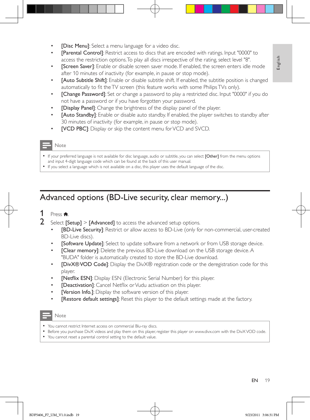 19EnglishEN•  [Disc Menu]: Select a menu language for a video disc.•  [Parental Control]: Restrict access to discs that are encoded with ratings. Input &quot;0000&quot; to access the restriction options. To play all discs irrespective of the rating, select level &quot;8&quot;.•  [Screen Saver]: Enable or disable screen saver mode. If enabled, the screen enters idle mode after 10 minutes of inactivity (for example, in pause or stop mode).•  [Auto Subtitle Shift]: Enable or disable subtitle shift. If enabled, the subtitle position is changed automatically to t the TV screen (this feature works with some Philips TVs only).•  [Change Password]: Set or change a password to play a restricted disc. Input &quot;0000&quot; if you do not have a password or if you have forgotten your password.•  [Display Panel]: Change the brightness of the display panel of the player.•  [Auto Standby]: Enable or disable auto standby. If enabled, the player switches to standby after 30 minutes of inactivity (for example, in pause or stop mode).•  [VCD PBC]: Display or skip the content menu for VCD and SVCD.Note •If your preferred language is not available for disc language, audio or subtitle, you can select [Other] from the menu options and input 4-digit language code which can be found at the back of this user manual. •If you select a language which is not available on a disc, this player uses the default language of the disc.Advanced options (BD-Live security, clear memory...)1  Press  .2  Select [Setup] &gt; [Advanced] to access the advanced setup options.•  [BD-Live Security]: Restrict or allow access to BD-Live (only for non-commercial, user-created BD-Live discs).•  [Software Update]: Select to update software from a network or from USB storage device.•  [Clear memory]: Delete the previous BD-Live download on the USB storage device. A &quot;BUDA&quot; folder is automatically created to store the BD-Live download.•  [DivX® VOD  Code]: Display the DivX® registration code or the deregistration code for this player.•  [NetixESN]: Display ESN (Electronic Serial Number) for this player. •  [Deactivation]: Cancel Netix or Vudu activation on this player. •  [Version Info.]: Display the software version of this player.•  [Restore default settings]: Reset this player to the default settings made at the factory.Note •You cannot restrict Internet access on commercial Blu-ray discs. •Before you purchase DivX videos and play them on this player, register this player on www.divx.com with the DivX VOD code. •You cannot reset a parental control setting to the default value.BDP5406_F7_UM_V1.0.indb   19 9/23/2011   3:06:31 PM