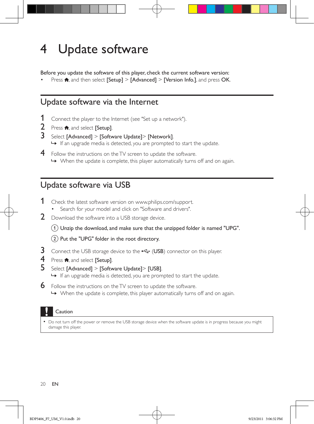 20 EN4  Update softwareBefore you update the software of this player, check the current software version:•  Press  , and then select [Setup] &gt; [Advanced] &gt; [Version Info.], and press OK.Update software via the Internet1  Connect the player to the Internet (see &quot;Set up a network&quot;).2  Press  , and select [Setup]. 3  Select [Advanced] &gt; [Software Update]&gt; [Network]. » If an upgrade media is detected, you are prompted to start the update.4  Follow the instructions on the TV screen to update the software. » When the update is complete, this player automatically turns off and on again.Update software via USB1  Check the latest software version on www.philips.com/support.•  Search for your model and click on &quot;Software and drivers&quot;.2  Download the software into a USB storage device.a Unzip the download, and make sure that the unzipped folder is named &quot;UPG&quot;.b Put the &quot;UPG&quot; folder in the root directory.3  Connect the USB storage device to the   (USB) connector on this player.4  Press  , and select [Setup]. 5  Select [Advanced] &gt; [Software Update]&gt; [USB]. » If an upgrade media is detected, you are prompted to start the update.6  Follow the instructions on the TV screen to update the software. » When the update is complete, this player automatically turns off and on again.Caution •Do not turn off the power or remove the USB storage device when the software update is in progress because you might damage this player.BDP5406_F7_UM_V1.0.indb   20 9/23/2011   3:06:32 PM