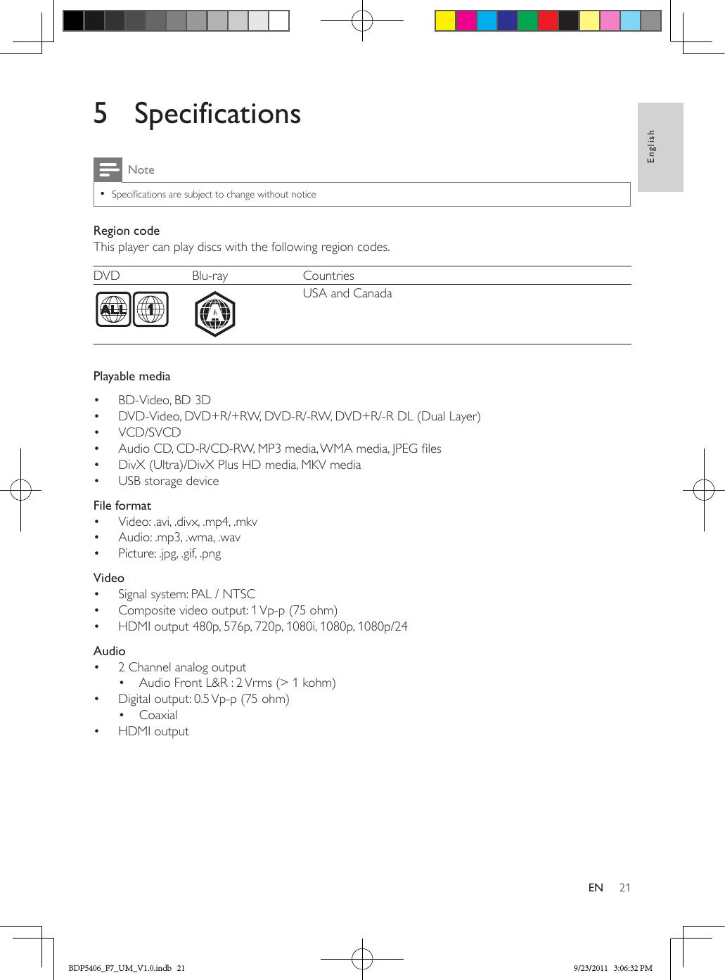 21EnglishEN5 SpecificationsNote •Specications are subject to change without noticeRegion codeThis player can play discs with the following region codes.DVD Blu-ray Countries  USA and CanadaPlayable media•  BD-Video, BD 3D•  DVD-Video, DVD+R/+RW, DVD-R/-RW, DVD+R/-R DL (Dual Layer)•  VCD/SVCD•  Audio CD, CD-R/CD-RW, MP3 media, WMA media, JPEG les•  DivX (Ultra)/DivX Plus HD media, MKV media•  USB storage device  File format•  Video: .avi, .divx, .mp4, .mkv•  Audio: .mp3, .wma, .wav•  Picture: .jpg, .gif, .png  Video•  Signal system: PAL / NTSC•  Composite video output: 1 Vp-p (75 ohm)•  HDMI output 480p, 576p, 720p, 1080i, 1080p, 1080p/24  Audio•  2 Channel analog output•  Audio Front L&amp;R : 2 Vrms (&gt; 1 kohm)•  Digital output: 0.5 Vp-p (75 ohm)•  Coaxial•  HDMI outputABDP5406_F7_UM_V1.0.indb   21 9/23/2011   3:06:32 PM