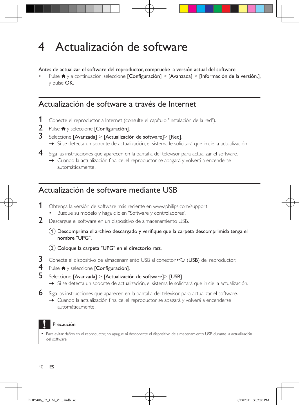 40 ES4  Actualización de softwareAntes de actualizar el software del reproductor, compruebe la versión actual del software:•  Pulse   y, a continuación, seleccione [Conguración] &gt; [Avanzada] &gt; [Información de la versión.], y pulse OK.Actualización de software a través de Internet1  Conecte el reproductor a Internet (consulte el capítulo &quot;Instalación de la red&quot;).2  Pulse   y seleccione [Conguración]. 3  Seleccione [Avanzada] &gt; [Actualización de software]&gt; [Red]. » Si se detecta un soporte de actualización, el sistema le solicitará que inicie la actualización.4  Siga las instrucciones que aparecen en la pantalla del televisor para actualizar el software. » Cuando la actualización nalice, el reproductor se apagará y volverá a encenderse automáticamente.Actualización de software mediante USB1  Obtenga la versión de software más reciente en www.philips.com/support.•  Busque su modelo y haga clic en &quot;Software y controladores&quot;.2  Descargue el software en un dispositivo de almacenamiento USB.a Descomprimaelarchivodescargadoyveriquequelacarpetadescomprimidatengaelnombre &quot;UPG&quot;.b Coloque la carpeta &quot;UPG&quot; en el directorio raíz.3  Conecte el dispositivo de almacenamiento USB al conector   (USB) del reproductor.4  Pulse   y seleccione [Conguración]. 5  Seleccione [Avanzada] &gt; [Actualización de software]&gt; [USB]. » Si se detecta un soporte de actualización, el sistema le solicitará que inicie la actualización.6  Siga las instrucciones que aparecen en la pantalla del televisor para actualizar el software. » Cuando la actualización nalice, el reproductor se apagará y volverá a encenderse automáticamente.Precaución •Para evitar daños en el reproductor, no apague ni desconecte el dispositivo de almacenamiento USB durante la actualización del software.BDP5406_F7_UM_V1.0.indb   40 9/23/2011   3:07:00 PM