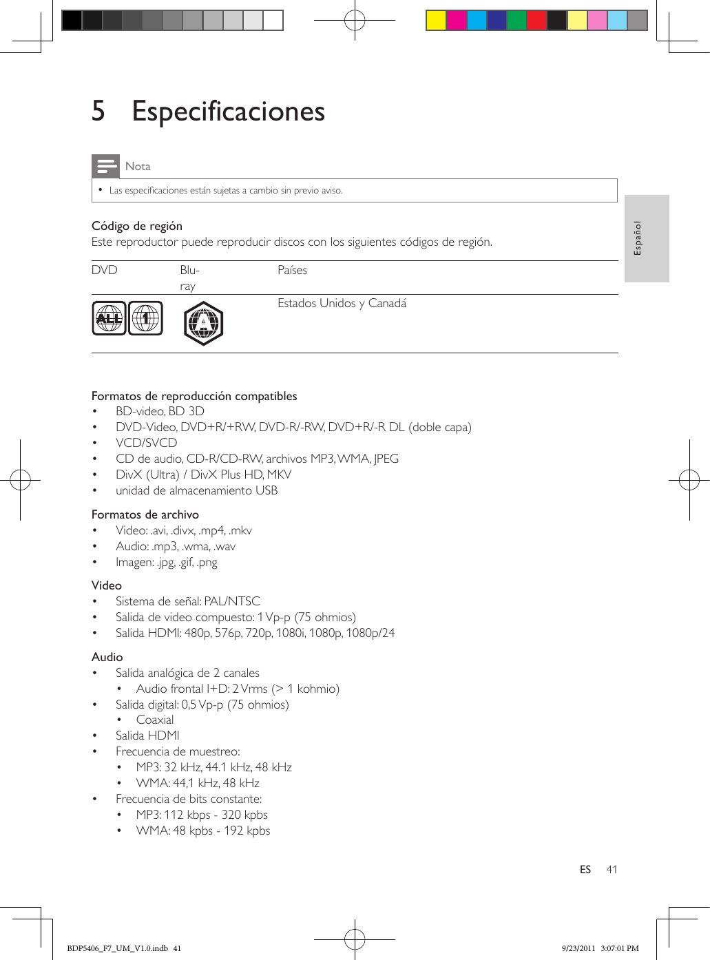 41EspañolES5 EspecificacionesNota •Las especicaciones están sujetas a cambio sin previo aviso.Código de regiónEste reproductor puede reproducir discos con los siguientes códigos de región.DVD Blu-rayPaíses  Estados Unidos y Canadá  Formatos de reproducción compatibles•  BD-video, BD 3D•  DVD-Video, DVD+R/+RW, DVD-R/-RW, DVD+R/-R DL (doble capa)•  VCD/SVCD•  CD de audio, CD-R/CD-RW, archivos MP3, WMA, JPEG•  DivX (Ultra) / DivX Plus HD, MKV•  unidad de almacenamiento USB  Formatos de archivo•  Video: .avi, .divx, .mp4, .mkv•  Audio: .mp3, .wma, .wav•  Imagen: .jpg, .gif, .png  Video•  Sistema de señal: PAL/NTSC•  Salida de video compuesto: 1 Vp-p (75 ohmios)•  Salida HDMI: 480p, 576p, 720p, 1080i, 1080p, 1080p/24  Audio•  Salida analógica de 2 canales•  Audio frontal I+D: 2 Vrms (&gt; 1 kohmio)•  Salida digital: 0,5 Vp-p (75 ohmios)•  Coaxial•  Salida HDMI•  Frecuencia de muestreo:•  MP3: 32 kHz, 44.1 kHz, 48 kHz•  WMA: 44,1 kHz, 48 kHz•  Frecuencia de bits constante:•  MP3: 112 kbps - 320 kpbs•  WMA: 48 kpbs - 192 kpbsABDP5406_F7_UM_V1.0.indb   41 9/23/2011   3:07:01 PM