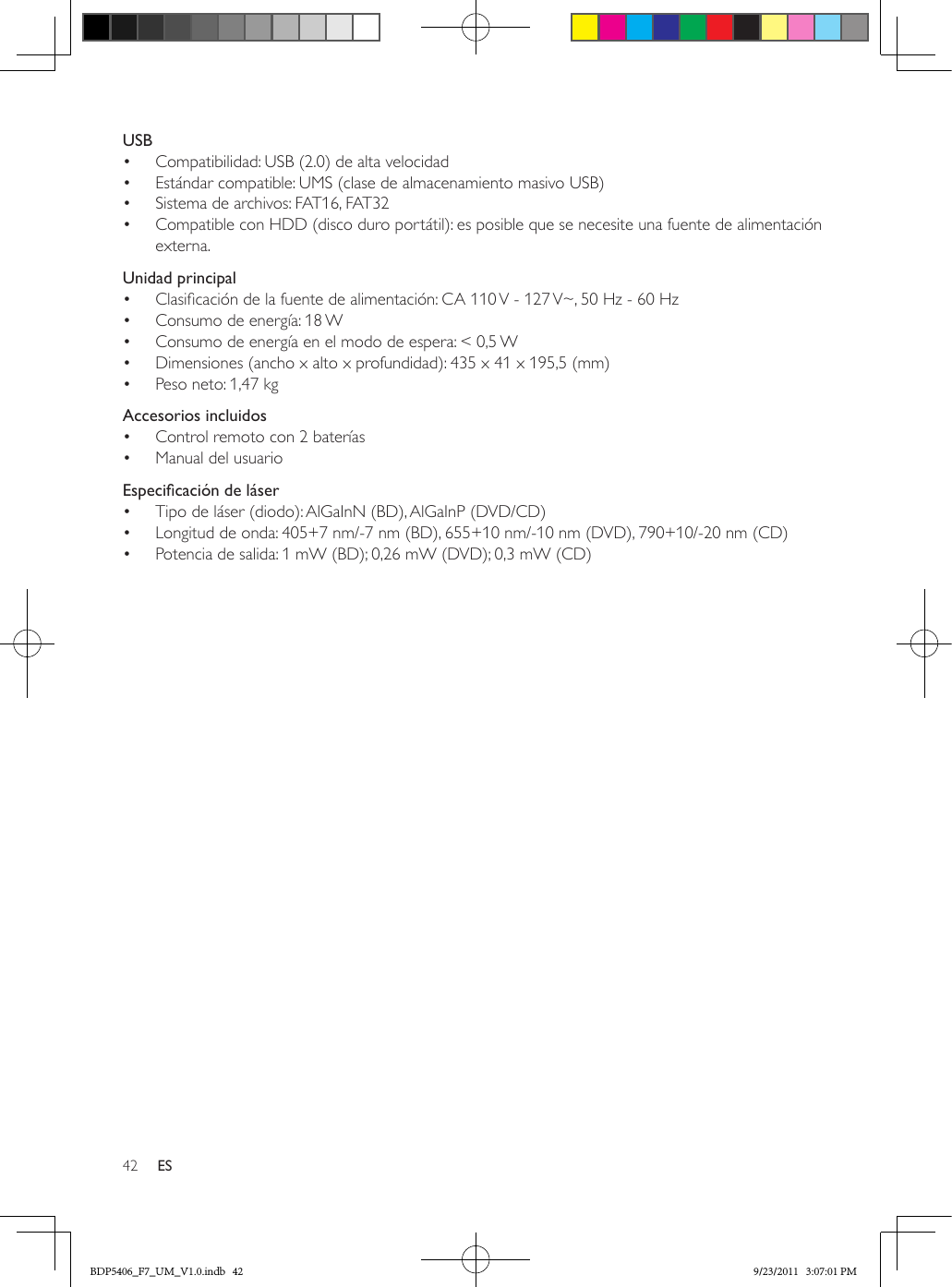 42 ESUSB•  Compatibilidad: USB (2.0) de alta velocidad•  Estándar compatible: UMS (clase de almacenamiento masivo USB)•  Sistema de archivos: FAT16, FAT32•  Compatible con HDD (disco duro portátil): es posible que se necesite una fuente de alimentación externa.Unidad principal•  Clasicación de la fuente de alimentación: CA 110 V - 127 V~, 50 Hz - 60 Hz•  Consumo de energía: 18 W•  Consumo de energía en el modo de espera: &lt; 0,5 W•  Dimensiones (ancho x alto x profundidad): 435 x 41 x 195,5 (mm) •  Peso neto: 1,47 kgAccesorios incluidos•  Control remoto con 2 baterías•  Manual del usuarioEspecicacióndeláser•  Tipo de láser (diodo): AlGaInN (BD), AlGaInP (DVD/CD)•  Longitud de onda: 405+7 nm/-7 nm (BD), 655+10 nm/-10 nm (DVD), 790+10/-20 nm (CD)•  Potencia de salida: 1 mW (BD); 0,26 mW (DVD); 0,3 mW (CD)BDP5406_F7_UM_V1.0.indb   42 9/23/2011   3:07:01 PM