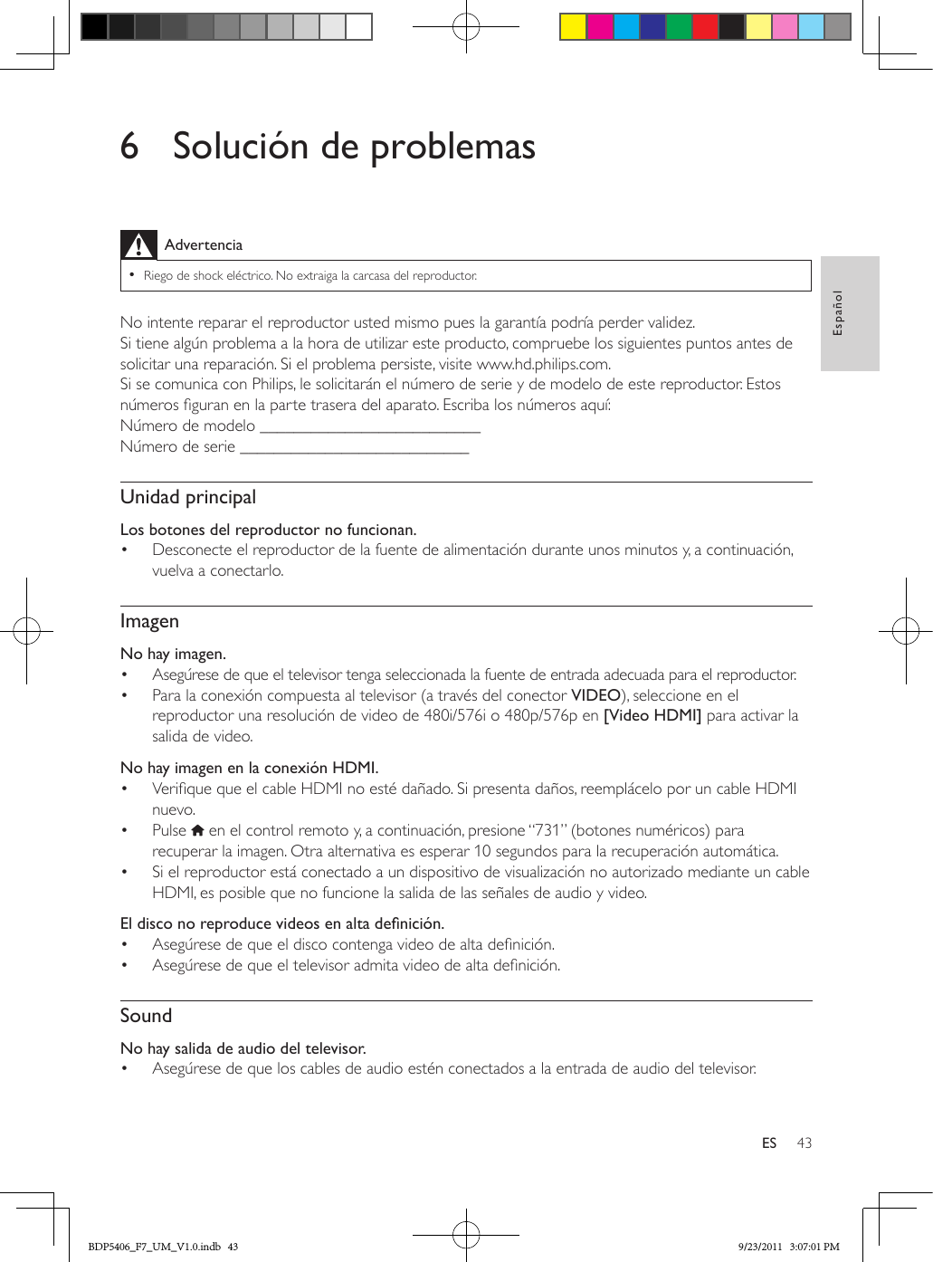 43EspañolES6  Solución de problemasAdvertencia •Riego de shock eléctrico. No extraiga la carcasa del reproductor.No intente reparar el reproductor usted mismo pues la garantía podría perder validez. Si tiene algún problema a la hora de utilizar este producto, compruebe los siguientes puntos antes de solicitar una reparación. Si el problema persiste, visite www.hd.philips.com. Si se comunica con Philips, le solicitarán el número de serie y de modelo de este reproductor. Estos números guran en la parte trasera del aparato. Escriba los números aquí: Número de modelo __________________________Número de serie ___________________________Unidad principalLos botones del reproductor no funcionan.•  Desconecte el reproductor de la fuente de alimentación durante unos minutos y, a continuación, vuelva a conectarlo.ImagenNo hay imagen.•  Asegúrese de que el televisor tenga seleccionada la fuente de entrada adecuada para el reproductor.•  Para la conexión compuesta al televisor (a través del conector VIDEO), seleccione en el reproductor una resolución de video de 480i/576i o 480p/576p en [Video HDMI] para activar la salida de video.  No hay imagen en la conexión HDMI.•  Verique que el cable HDMI no esté dañado. Si presenta daños, reemplácelo por un cable HDMI nuevo.•  Pulse   en el control remoto y, a continuación, presione “731” (botones numéricos) para recuperar la imagen. Otra alternativa es esperar 10 segundos para la recuperación automática.•  Si el reproductor está conectado a un dispositivo de visualización no autorizado mediante un cable HDMI, es posible que no funcione la salida de las señales de audio y video.Eldisconoreproducevideosenaltadenición.•  Asegúrese de que el disco contenga video de alta denición.•  Asegúrese de que el televisor admita video de alta denición. SoundNo hay salida de audio del televisor.•  Asegúrese de que los cables de audio estén conectados a la entrada de audio del televisor.BDP5406_F7_UM_V1.0.indb   43 9/23/2011   3:07:01 PM