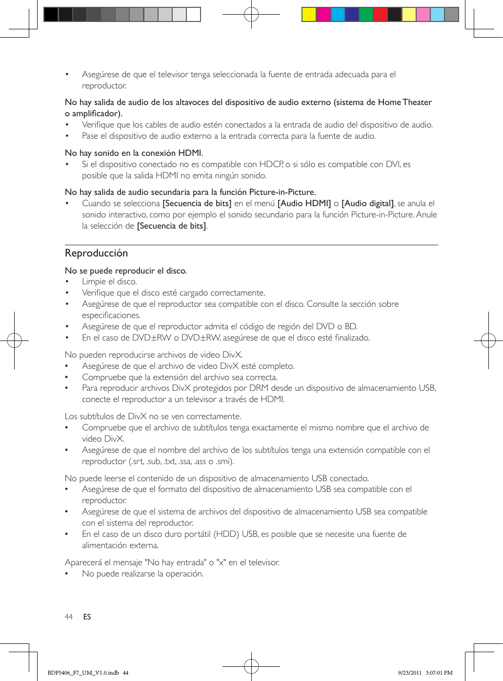 44 ES•  Asegúrese de que el televisor tenga seleccionada la fuente de entrada adecuada para el reproductor.  No hay salida de audio de los altavoces del dispositivo de audio externo (sistema de Home Theater oamplicador).•  Verique que los cables de audio estén conectados a la entrada de audio del dispositivo de audio. •  Pase el dispositivo de audio externo a la entrada correcta para la fuente de audio.No hay sonido en la conexión HDMI.•  Si el dispositivo conectado no es compatible con HDCP, o si sólo es compatible con DVI, es posible que la salida HDMI no emita ningún sonido.No hay salida de audio secundaria para la función Picture-in-Picture.•  Cuando se selecciona [Secuencia de bits] en el menú [Audio HDMI] o [Audio digital], se anula el sonido interactivo, como por ejemplo el sonido secundario para la función Picture-in-Picture. Anule la selección de [Secuencia de bits]. ReproducciónNo se puede reproducir el disco. •  Limpie el disco. •  Verique que el disco esté cargado correctamente.•  Asegúrese de que el reproductor sea compatible con el disco. Consulte la sección sobre especicaciones.•  Asegúrese de que el reproductor admita el código de región del DVD o BD.•  En el caso de DVD±RW o DVD±RW, asegúrese de que el disco esté nalizado.No pueden reproducirse archivos de video DivX. •Asegúrese de que el archivo de video DivX esté completo. •Compruebe que la extensión del archivo sea correcta. •Para reproducir archivos DivX protegidos por DRM desde un dispositivo de almacenamiento USB, conecte el reproductor a un televisor a través de HDMI.  Los subtítulos de DivX no se ven correctamente. •Compruebe que el archivo de subtítulos tenga exactamente el mismo nombre que el archivo de video DivX. •Asegúrese de que el nombre del archivo de los subtítulos tenga una extensión compatible con el reproductor (.srt, .sub, .txt, .ssa, .ass o .smi).  No puede leerse el contenido de un dispositivo de almacenamiento USB conectado. •Asegúrese de que el formato del dispositivo de almacenamiento USB sea compatible con el reproductor. •Asegúrese de que el sistema de archivos del dispositivo de almacenamiento USB sea compatible con el sistema del reproductor. •En el caso de un disco duro portátil (HDD) USB, es posible que se necesite una fuente de alimentación externa.  Aparecerá el mensaje &quot;No hay entrada&quot; o &quot;x&quot; en el televisor. •No puede realizarse la operación.BDP5406_F7_UM_V1.0.indb   44 9/23/2011   3:07:01 PM