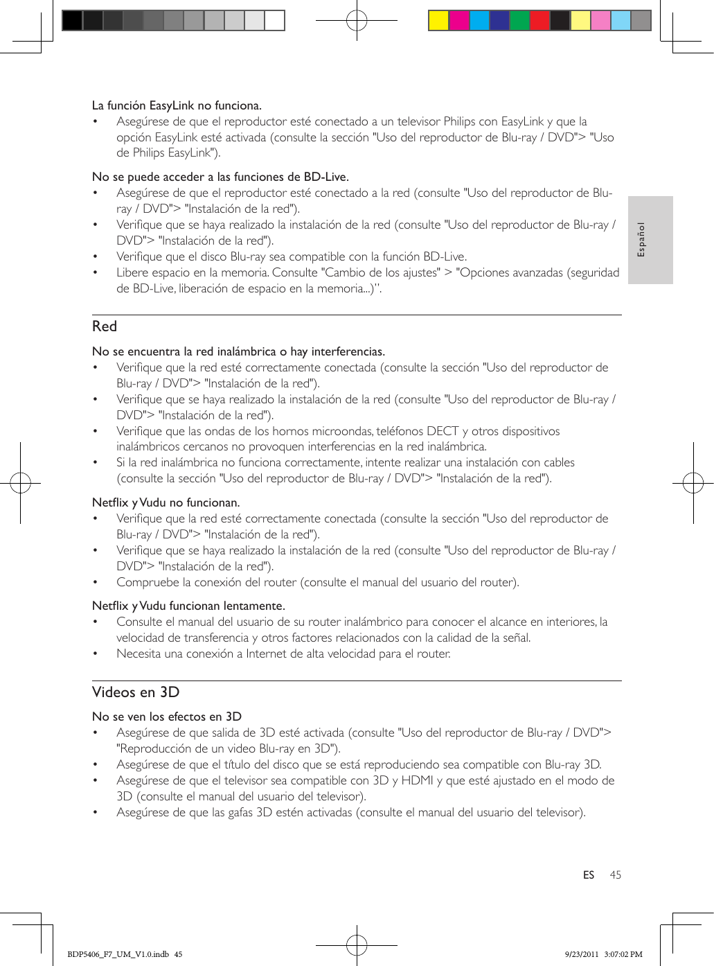 45EspañolESLa función EasyLink no funciona.•  Asegúrese de que el reproductor esté conectado a un televisor Philips con EasyLink y que la opción EasyLink esté activada (consulte la sección &quot;Uso del reproductor de Blu-ray / DVD&quot;&gt; &quot;Uso de Philips EasyLink&quot;).No se puede acceder a las funciones de BD-Live.•  Asegúrese de que el reproductor esté conectado a la red (consulte &quot;Uso del reproductor de Blu-ray / DVD&quot;&gt; &quot;Instalación de la red&quot;).•  Verique que se haya realizado la instalación de la red (consulte &quot;Uso del reproductor de Blu-ray / DVD&quot;&gt; &quot;Instalación de la red&quot;).•  Verique que el disco Blu-ray sea compatible con la función BD-Live.•  Libere espacio en la memoria. Consulte &quot;Cambio de los ajustes&quot; &gt; &quot;Opciones avanzadas (seguridad de BD-Live, liberación de espacio en la memoria...)”.RedNo se encuentra la red inalámbrica o hay interferencias.•  Verique que la red esté correctamente conectada (consulte la sección &quot;Uso del reproductor de Blu-ray / DVD&quot;&gt; &quot;Instalación de la red&quot;).•  Verique que se haya realizado la instalación de la red (consulte &quot;Uso del reproductor de Blu-ray / DVD&quot;&gt; &quot;Instalación de la red&quot;).•  Verique que las ondas de los hornos microondas, teléfonos DECT y otros dispositivos inalámbricos cercanos no provoquen interferencias en la red inalámbrica. •  Si la red inalámbrica no funciona correctamente, intente realizar una instalación con cables (consulte la sección &quot;Uso del reproductor de Blu-ray / DVD&quot;&gt; &quot;Instalación de la red&quot;).NetixyVudunofuncionan.•  Verique que la red esté correctamente conectada (consulte la sección &quot;Uso del reproductor de Blu-ray / DVD&quot;&gt; &quot;Instalación de la red&quot;).•  Verique que se haya realizado la instalación de la red (consulte &quot;Uso del reproductor de Blu-ray / DVD&quot;&gt; &quot;Instalación de la red&quot;).•  Compruebe la conexión del router (consulte el manual del usuario del router).NetixyVudufuncionanlentamente.•  Consulte el manual del usuario de su router inalámbrico para conocer el alcance en interiores, la velocidad de transferencia y otros factores relacionados con la calidad de la señal.•  Necesita una conexión a Internet de alta velocidad para el router.Videos en 3DNo se ven los efectos en 3D•  Asegúrese de que salida de 3D esté activada (consulte &quot;Uso del reproductor de Blu-ray / DVD&quot;&gt; &quot;Reproducción de un video Blu-ray en 3D&quot;).•  Asegúrese de que el título del disco que se está reproduciendo sea compatible con Blu-ray 3D.•  Asegúrese de que el televisor sea compatible con 3D y HDMI y que esté ajustado en el modo de 3D (consulte el manual del usuario del televisor).•  Asegúrese de que las gafas 3D estén activadas (consulte el manual del usuario del televisor).BDP5406_F7_UM_V1.0.indb   45 9/23/2011   3:07:02 PM