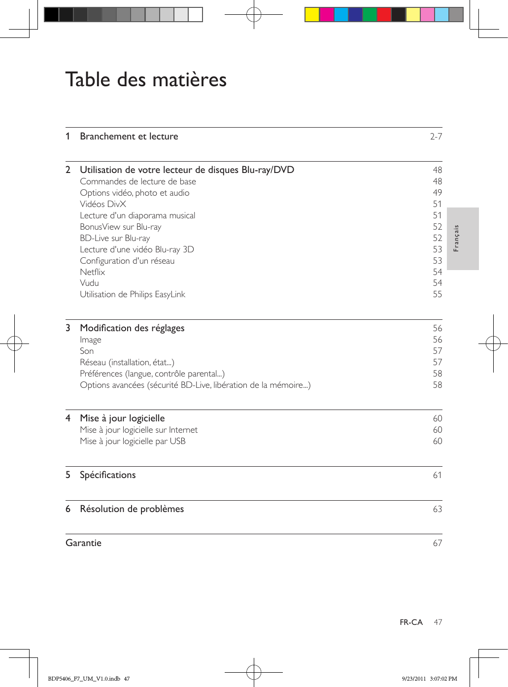 47FrançaisFR-CATable des matières1  Branchement et lecture    2-72  Utilisation de votre lecteur de disques Blu-ray/DVD    48Commandes de lecture de base    48Options vidéo, photo et audio    49Vidéos DivX    51Lecture d&apos;un diaporama musical    51BonusView sur Blu-ray    52BD-Live sur Blu-ray    52Lecture d&apos;une vidéo Blu-ray 3D    53Conguration d&apos;un réseau    53Netix    54Vudu    54Utilisation de Philips EasyLink    553 Modicationdesréglages 56Image    56Son    57Réseau (installation, état...)    57Préférences (langue, contrôle parental...)    58Options avancées (sécurité BD-Live, libération de la mémoire...)    584  Mise à jour logicielle    60Mise à jour logicielle sur Internet    60Mise à jour logicielle par USB    605 Spécications 616  Résolution de problèmes    63Garantie    67BDP5406_F7_UM_V1.0.indb   47 9/23/2011   3:07:02 PM