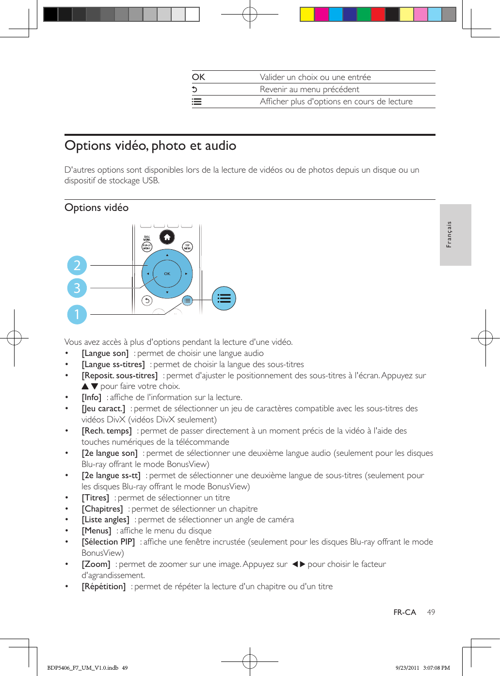 49FrançaisFR-CAOK Valider un choix ou une entréeRevenir au menu précédentAfcher plus d&apos;options en cours de lectureOptions vidéo, photo et audioD&apos;autres options sont disponibles lors de la lecture de vidéos ou de photos depuis un disque ou un dispositif de stockage USB. Options vidéo Vous avez accès à plus d&apos;options pendant la lecture d&apos;une vidéo.•  [Langue son]  : permet de choisir une langue audio•  [Langue ss-titres]  : permet de choisir la langue des sous-titres•  [Reposit. sous-titres]  : permet d&apos;ajuster le positionnement des sous-titres à l&apos;écran. Appuyez sur    pour faire votre choix.•  [Info]  : afche de l&apos;information sur la lecture.•  [Jeu caract.]  : permet de sélectionner un jeu de caractères compatible avec les sous-titres des vidéos DivX (vidéos DivX seulement)•  [Rech. temps]  : permet de passer directement à un moment précis de la vidéo à l&apos;aide des touches numériques de la télécommande•  [2e langue son]  : permet de sélectionner une deuxième langue audio (seulement pour les disques Blu-ray offrant le mode BonusView)•  [2e langue ss-tt]  : permet de sélectionner une deuxième langue de sous-titres (seulement pour les disques Blu-ray offrant le mode BonusView)•  [Titres]  : permet de sélectionner un titre•  [Chapitres]  : permet de sélectionner un chapitre•  [Liste angles]  : permet de sélectionner un angle de caméra•  [Menus]  : afche le menu du disque•  [Sélection PIP]  : afche une fenêtre incrustée (seulement pour les disques Blu-ray offrant le mode BonusView)•  [Zoom]  : permet de zoomer sur une image. Appuyez sur    pour choisir le facteur d&apos;agrandissement.•  [Répétition]  : permet de répéter la lecture d&apos;un chapitre ou d&apos;un titre123BDP5406_F7_UM_V1.0.indb   49 9/23/2011   3:07:08 PM