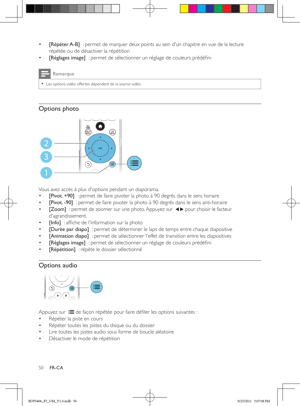 50 FR-CA•  [Répéter A-B]  : permet de marquer deux points au sein d&apos;un chapitre en vue de la lecture répétée ou de désactiver la répétition•  [Réglages image]  : permet de sélectionner un réglage de couleurs prédéniRemarque •Les options vidéo offertes dépendent de la source vidéo.Options photo Vous avez accès à plus d&apos;options pendant un diaporama.•  [Pivot. +90]  : permet de faire pivoter la photo à 90 degrés dans le sens horaire•  [Pivot. -90]  : permet de faire pivoter la photo à 90 degrés dans le sens anti-horaire•  [Zoom]  : permet de zoomer sur une photo. Appuyez sur    pour choisir le facteur d&apos;agrandissement.•  [Info]  : afche de l&apos;information sur la photo•  [Durée par diapo]  : permet de déterminer le laps de temps entre chaque diapositive•  [Animation diapo]  : permet de sélectionner l&apos;effet de transition entre les diapositives•  [Réglages image]  : permet de sélectionner un réglage de couleurs prédéni•  [Répétition]  : répète le dossier sélectionnéOptions audio Appuyez sur    de façon répétée pour faire déler les options suivantes :•  Répéter la piste en cours•  Répéter toutes les pistes du disque ou du dossier•  Lire toutes les pistes audio sous forme de boucle aléatoire•  Désactiver le mode de répétition123BDP5406_F7_UM_V1.0.indb   50 9/23/2011   3:07:08 PM