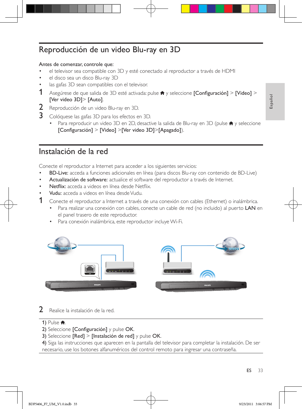 33EspañolESReproducción de un video Blu-ray en 3DAntes de comenzar, controle que:•  el televisor sea compatible con 3D y esté conectado al reproductor a través de HDMI•  el disco sea un disco Blu-ray 3D•  las gafas 3D sean compatibles con el televisor.1  Asegúrese de que salida de 3D esté activada: pulse   y seleccione [Conguración] &gt; [Video] &gt; [Ver video 3D]&gt; [Auto].2  Reproducción de un video Blu-ray en 3D.3  Colóquese las gafas 3D para los efectos en 3D.•  Para reproducir un video 3D en 2D, desactive la salida de Blu-ray en 3D (pulse   y seleccione [Conguración] &gt; [Video] &gt;[Ver video 3D]&gt;[Apagado]). Instalación de la redConecte el reproductor a Internet para acceder a los siguientes servicios:•  BD-Live: acceda a funciones adicionales en línea (para discos Blu-ray con contenido de BD-Live)•  Actualización de software: actualice el software del reproductor a través de Internet.•  Netix: acceda a videos en línea desde Netix.•  Vudu: acceda a videos en línea desde Vudu.1  Conecte el reproductor a Internet a través de una conexión con cables (Ethernet) o inalámbrica.•  Para realizar una conexión con cables, conecte un cable de red (no incluido) al puerto LAN en el panel trasero de este reproductor.•  Para conexión inalámbrica, este reproductor incluye Wi-Fi.  2  Realice la instalación de la red.1) Pulse  .2) Seleccione [Conguración] y pulse OK.3) Seleccione [Red] &gt; [Instalación de red] y pulse OK.4) Siga las instrucciones que aparecen en la pantalla del televisor para completar la instalación. De ser necesario, use los botones alfanuméricos del control remoto para ingresar una contraseña.BDP5406_F7_UM_V1.0.indb   33 9/23/2011   3:06:57 PM