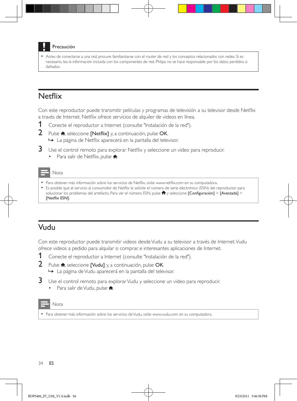 34 ESPrecaución •Antes de conectarse a una red, procure familiarizarse con el router de red y los conceptos relacionados con redes. Si es necesario, lea la información incluida con los componentes de red. Philips no se hace responsable por los datos perdidos o dañados.NetixCon este reproductor puede transmitir películas y programas de televisión a su televisor desde Netix a través de Internet. Netix ofrece servicios de alquiler de videos en línea.1  Conecte el reproductor a Internet (consulte &quot;Instalación de la red&quot;).2  Pulse  , seleccione [Netix] y, a continuación, pulse OK. » La página de Netix aparecerá en la pantalla del televisor.3  Use el control remoto para explorar Netix y seleccione un video para reproducir.•  Para salir de Netix, pulse  .Nota •Para obtener más información sobre los servicios de Netix, visite www.netix.com en su computadora.  •Es posible que el servicio al consumidor de Netix le solicite el número de serie electrónico (ESN) del reproductor para solucionar los problemas del artefacto. Para ver el número ESN, pulse   y seleccione [Conguración] &gt; [Avanzada] &gt; [NetixESN].VuduCon este reproductor puede transmitir videos desde Vudu a su televisor a través de Internet. Vudu ofrece videos a pedido para alquilar o comprar, e interesantes aplicaciones de Internet.1  Conecte el reproductor a Internet (consulte &quot;Instalación de la red&quot;).2  Pulse  , seleccione [Vudu] y, a continuación, pulse OK. » La página de Vudu aparecerá en la pantalla del televisor.3  Use el control remoto para explorar Vudu y seleccione un video para reproducir.•  Para salir de Vudu, pulse  .Nota •Para obtener más información sobre los servicios de Vudu, visite www.vudu.com en su computadora.BDP5406_F7_UM_V1.0.indb   34 9/23/2011   3:06:58 PM