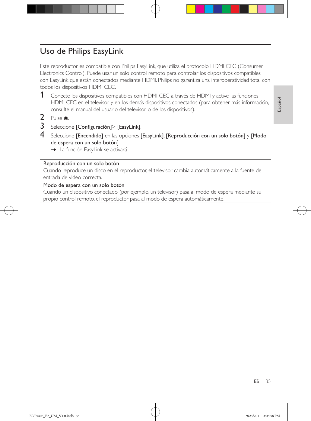 35EspañolESUso de Philips EasyLinkEste reproductor es compatible con Philips EasyLink, que utiliza el protocolo HDMI CEC (Consumer Electronics Control). Puede usar un solo control remoto para controlar los dispositivos compatibles con EasyLink que están conectados mediante HDMI. Philips no garantiza una interoperatividad total con todos los dispositivos HDMI CEC.1  Conecte los dispositivos compatibles con HDMI CEC a través de HDMI y active las funciones HDMI CEC en el televisor y en los demás dispositivos conectados (para obtener más información, consulte el manual del usuario del televisor o de los dispositivos).2  Pulse  .3  Seleccione [Conguración]&gt; [EasyLink].4  Seleccione [Encendido] en las opciones [EasyLink], [Reproducción con un solo botón] y [Modo de espera con un solo botón]. » La función EasyLink se activará.Reproducción con un solo botónCuando reproduce un disco en el reproductor, el televisor cambia automáticamente a la fuente de entrada de video correcta.Modo de espera con un solo botónCuando un dispositivo conectado (por ejemplo, un televisor) pasa al modo de espera mediante su propio control remoto, el reproductor pasa al modo de espera automáticamente.BDP5406_F7_UM_V1.0.indb   35 9/23/2011   3:06:58 PM