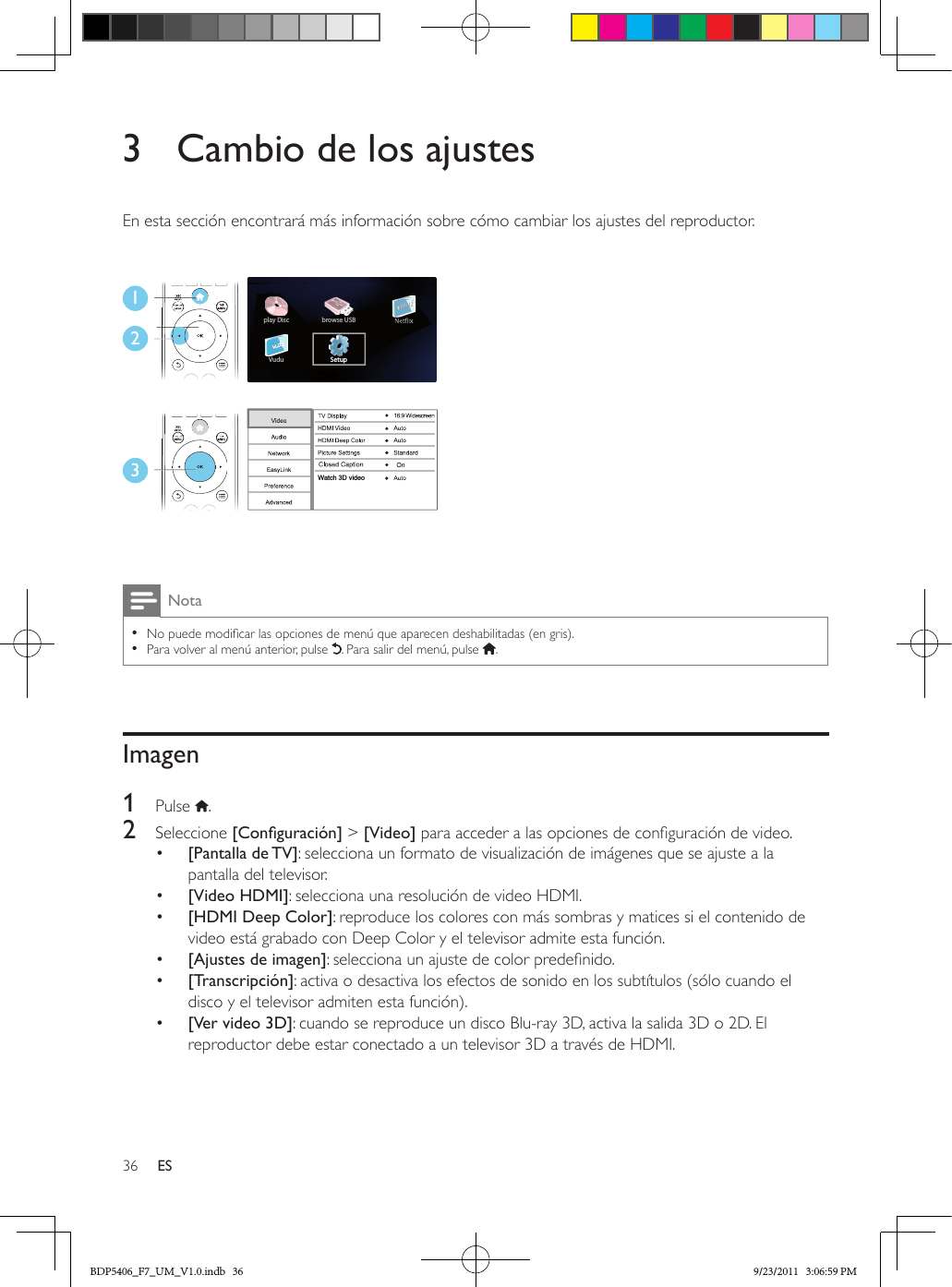 36 ES3  Cambio de los ajustesEn esta sección encontrará más información sobre cómo cambiar los ajustes del reproductor. Nota •No puede modicar las opciones de menú que aparecen deshabilitadas (en gris). •Para volver al menú anterior, pulse  . Para salir del menú, pulse  .Imagen1  Pulse  .2  Seleccione [Conguración] &gt; [Video] para acceder a las opciones de conguración de video.•  [Pantalla de TV]: selecciona un formato de visualización de imágenes que se ajuste a la pantalla del televisor.•  [Video HDMI]: selecciona una resolución de video HDMI.•  [HDMI Deep Color]: reproduce los colores con más sombras y matices si el contenido de video está grabado con Deep Color y el televisor admite esta función.•  [Ajustes de imagen]: selecciona un ajuste de color predenido.•  [Transcripción]: activa o desactiva los efectos de sonido en los subtítulos (sólo cuando el disco y el televisor admiten esta función).•  [Ver video 3D]: cuando se reproduce un disco Blu-ray 3D, activa la salida 3D o 2D. El reproductor debe estar conectado a un televisor 3D a través de HDMI.123Setupplay DiscVudubrowse USBWatch 3D videoBDP5406_F7_UM_V1.0.indb   36 9/23/2011   3:06:59 PM