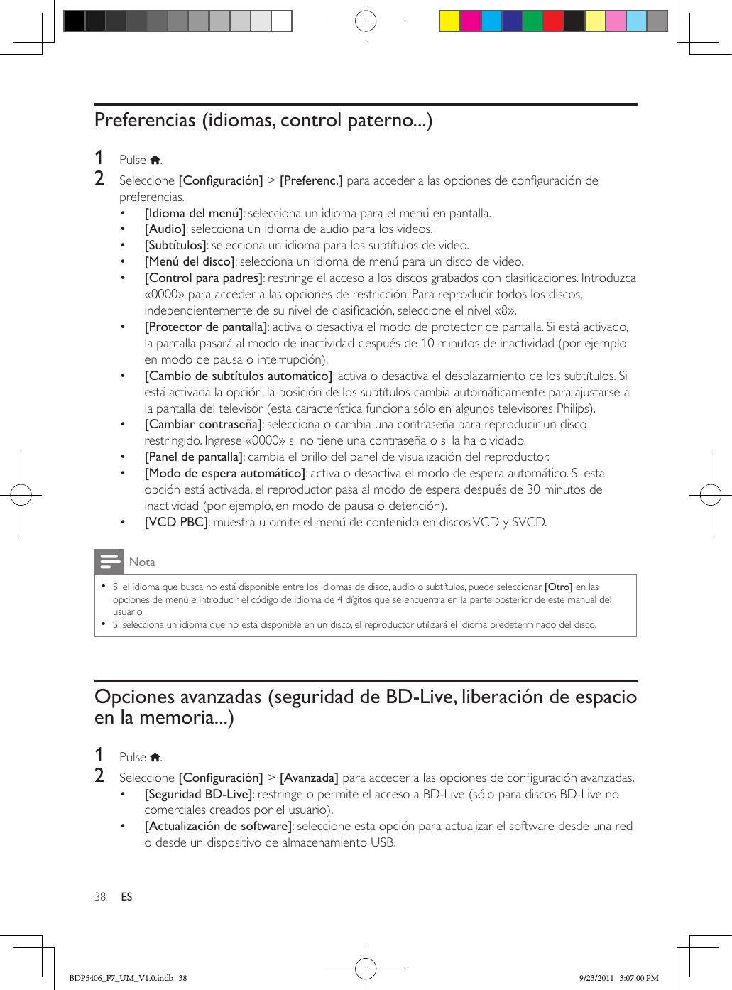 38 ESPreferencias (idiomas, control paterno...)1  Pulse  .2  Seleccione [Conguración] &gt; [Preferenc.] para acceder a las opciones de conguración de preferencias.•  [Idioma del menú]: selecciona un idioma para el menú en pantalla.•  [Audio]: selecciona un idioma de audio para los videos.•  [Subtítulos]: selecciona un idioma para los subtítulos de video.•  [Menú del disco]: selecciona un idioma de menú para un disco de video.•  [Control para padres]: restringe el acceso a los discos grabados con clasicaciones. Introduzca «0000» para acceder a las opciones de restricción. Para reproducir todos los discos, independientemente de su nivel de clasicación, seleccione el nivel «8».•  [Protector de pantalla]: activa o desactiva el modo de protector de pantalla. Si está activado, la pantalla pasará al modo de inactividad después de 10 minutos de inactividad (por ejemplo en modo de pausa o interrupción).•  [Cambio de subtítulos automático]: activa o desactiva el desplazamiento de los subtítulos. Si está activada la opción, la posición de los subtítulos cambia automáticamente para ajustarse a la pantalla del televisor (esta característica funciona sólo en algunos televisores Philips).•  [Cambiar contraseña]: selecciona o cambia una contraseña para reproducir un disco restringido. Ingrese «0000» si no tiene una contraseña o si la ha olvidado.•  [Panel de pantalla]: cambia el brillo del panel de visualización del reproductor.•  [Modo de espera automático]: activa o desactiva el modo de espera automático. Si esta opción está activada, el reproductor pasa al modo de espera después de 30 minutos de inactividad (por ejemplo, en modo de pausa o detención).•  [VCD PBC]: muestra u omite el menú de contenido en discos VCD y SVCD.Nota •Si el idioma que busca no está disponible entre los idiomas de disco, audio o subtítulos, puede seleccionar [Otro] en las opciones de menú e introducir el código de idioma de 4 dígitos que se encuentra en la parte posterior de este manual del usuario. •Si selecciona un idioma que no está disponible en un disco, el reproductor utilizará el idioma predeterminado del disco.Opciones avanzadas (seguridad de BD-Live, liberación de espacio en la memoria...)1  Pulse  .2  Seleccione [Conguración] &gt; [Avanzada] para acceder a las opciones de conguración avanzadas.•  [Seguridad BD-Live]: restringe o permite el acceso a BD-Live (sólo para discos BD-Live no comerciales creados por el usuario).•  [Actualización de software]: seleccione esta opción para actualizar el software desde una red o desde un dispositivo de almacenamiento USB.BDP5406_F7_UM_V1.0.indb   38 9/23/2011   3:07:00 PM