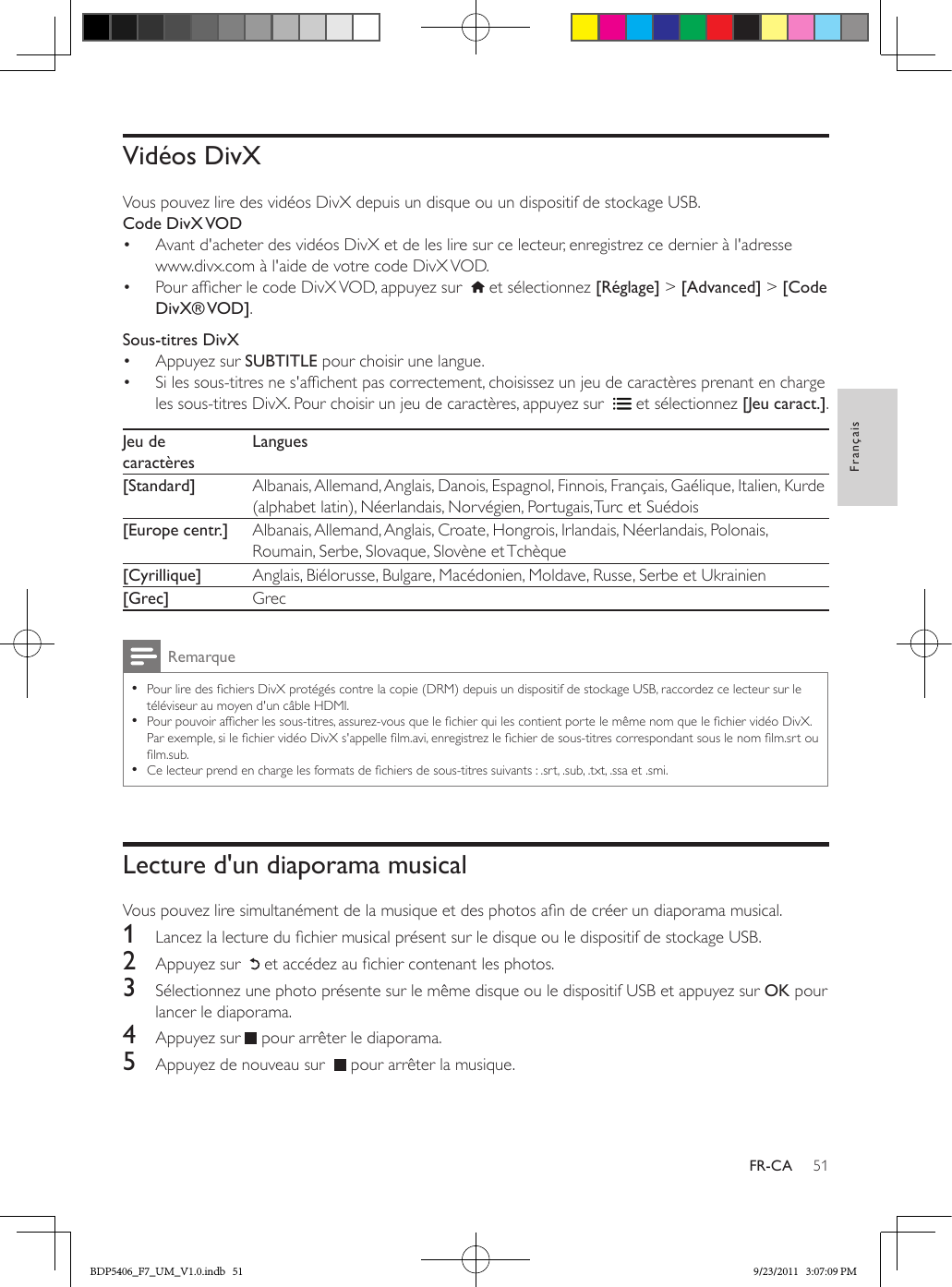 51FrançaisFR-CAVidéos DivXVous pouvez lire des vidéos DivX depuis un disque ou un dispositif de stockage USB.Code  DivX VOD•  Avant d&apos;acheter des vidéos DivX et de les lire sur ce lecteur, enregistrez ce dernier à l&apos;adresse www.divx.com à l&apos;aide de votre code DivX VOD. •  Pour afcher le code DivX VOD, appuyez sur    et sélectionnez [Réglage] &gt; [Advanced] &gt; [Code DivX® VOD].Sous-titres DivX•  Appuyez sur SUBTITLE pour choisir une langue. •  Si les sous-titres ne s&apos;afchent pas correctement, choisissez un jeu de caractères prenant en charge les sous-titres DivX. Pour choisir un jeu de caractères, appuyez sur    et sélectionnez [Jeu caract.].Jeu de caractèresLangues[Standard] Albanais, Allemand, Anglais, Danois, Espagnol, Finnois, Français, Gaélique, Italien, Kurde (alphabet latin), Néerlandais, Norvégien, Portugais, Turc et Suédois[Europe centr.] Albanais, Allemand, Anglais, Croate, Hongrois, Irlandais, Néerlandais, Polonais, Roumain, Serbe, Slovaque, Slovène et Tchèque[Cyrillique] Anglais, Biélorusse, Bulgare, Macédonien, Moldave, Russe, Serbe et Ukrainien[Grec] GrecRemarque •Pour lire des chiers DivX protégés contre la copie (DRM) depuis un dispositif de stockage USB, raccordez ce lecteur sur le téléviseur au moyen d&apos;un câble HDMI. •Pour pouvoir afcher les sous-titres, assurez-vous que le chier qui les contient porte le même nom que le chier vidéo DivX. Par exemple, si le chier vidéo DivX s&apos;appelle lm.avi, enregistrez le chier de sous-titres correspondant sous le nom lm.srt ou lm.sub.  •Ce lecteur prend en charge les formats de chiers de sous-titres suivants : .srt, .sub, .txt, .ssa et .smi.Lecture d&apos;un diaporama musicalVous pouvez lire simultanément de la musique et des photos an de créer un diaporama musical.1  Lancez la lecture du chier musical présent sur le disque ou le dispositif de stockage USB.2  Appuyez sur    et accédez au chier contenant les photos.3  Sélectionnez une photo présente sur le même disque ou le dispositif USB et appuyez sur OK pour lancer le diaporama.4  Appuyez sur   pour arrêter le diaporama.5  Appuyez de nouveau sur    pour arrêter la musique.BDP5406_F7_UM_V1.0.indb   51 9/23/2011   3:07:09 PM